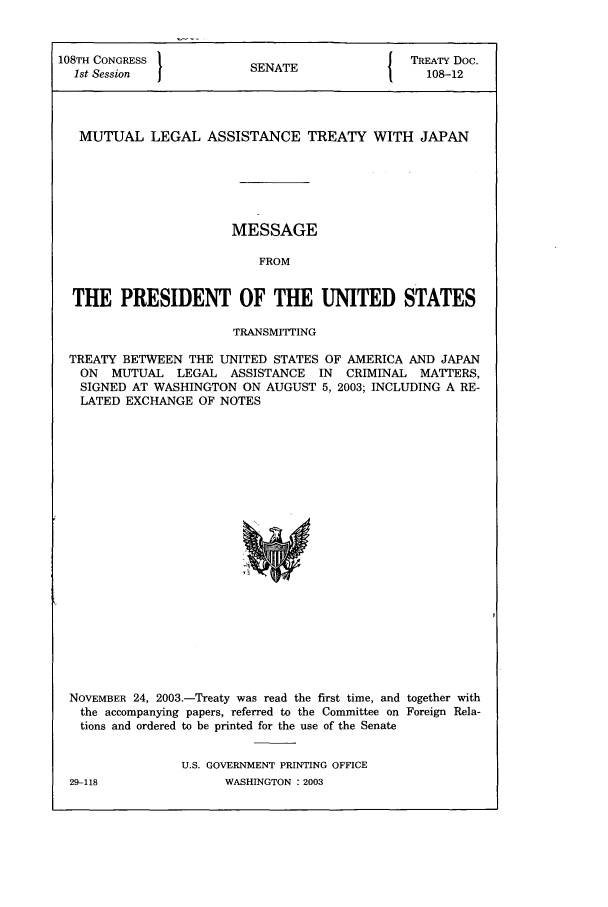 handle is hein.ustreaties/std108012 and id is 1 raw text is: 108TH CONGRESS          SNT                 TREATY Doc.
1st Session           SENATE                108-12
MUTUAL LEGAL ASSISTANCE TREATY WITH JAPAN
MESSAGE
FROM
THE PRESIDENT OF THE UNITED STATES
TRANSMITTING
TREATY BETWEEN THE UNITED STATES OF AMERICA AND JAPAN
ON MUTUAL LEGAL ASSISTANCE IN CRIMINAL MATTERS,
SIGNED AT WASHINGTON ON AUGUST 5, 2003; INCLUDING A RE-
LATED EXCHANGE OF NOTES

NOVEMBER 24, 2003.-Treaty was read the first time, and together with
the accompanying papers, referred to the Committee on Foreign Rela-
tions and ordered to be printed for the use of the Senate
U.S. GOVERNMENT PRINTING OFFICE

WASHINGTON : 2003

29-118


