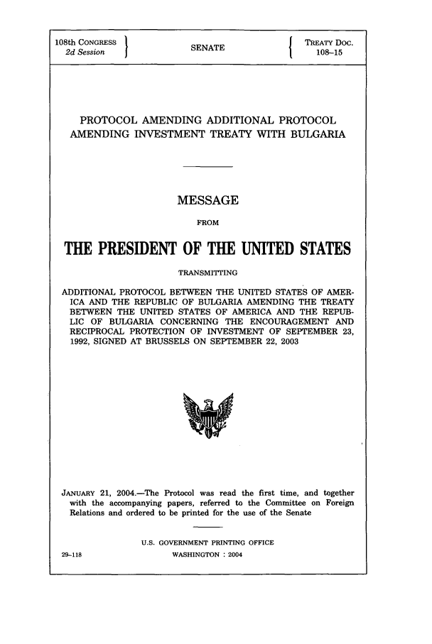 handle is hein.ustreaties/std108015 and id is 1 raw text is: 108th CONGRESS          S N T              TREATY Doc.
2d Session           SENATE                108-15
PROTOCOL AMENDING ADDITIONAL PROTOCOL
AMENDING INVESTMENT TREATY WITH BULGARIA
MESSAGE
FROM
THE PRESIDENT OF THE UNITED STATES
TRANSMITTING
ADDITIONAL PROTOCOL BETWEEN THE UNITED STATES OF AMER-
ICA AND THE REPUBLIC OF BULGARIA AMENDING THE TREATY
BETWEEN THE UNITED STATES OF AMERICA AND THE REPUB-
LIC OF BULGARIA CONCERNING THE ENCOURAGEMENT AND
RECIPROCAL PROTECTION OF INVESTMENT OF SEPTEMBER 23,
1992, SIGNED AT BRUSSELS ON SEPTEMBER 22, 2003

JANUARY 21, 2004.-The Protocol was read the first time, and together
with the accompanying papers, referred to the Committee on Foreign
Relations and ordered to be printed for the use of the Senate
U.S. GOVERNMENT PRINTING OFFICE

29-118

WASHINGTON : 2004


