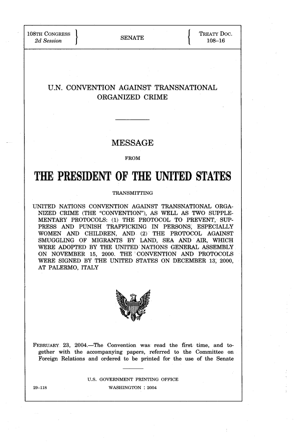 handle is hein.ustreaties/std108016 and id is 1 raw text is: 108TH CONGRESS         SNT                 TREATY Doc.
2d Session           SENATE                108-16
U.N. CONVENTION AGAINST TRANSNATIONAL
ORGANIZED CRIME
MESSAGE
FROM
THE PRESIDENT OF THE UNITED STATES
TRANSMITTING
UNITED NATIONS CONVENTION AGAINST TRANSNATIONAL ORGA-
NIZED CRIME (THE CONVENTION), AS WELL AS TWO SUPPLE-
MENTARY PROTOCOLS: (1) THE PROTOCOL TO PREVENT, SUP-
PRESS AND PUNISH TRAFFICKING IN PERSONS, ESPECIALLY
WOMEN AND CHILDREN, AND (2) THE PROTOCOL AGAINST
SMUGGLING OF MIGRANTS BY LAND, SEA AND-AIR, WHICH
WERE ADOPTED BY THE UNITED NATIONS GENERAL ASSEMBLY
ON NOVEMBER 15, 2000. THE -CONVENTION AND PROTOCOLS
WERE SIGNED BY THE UNITED STATES ON DECEMBER 13, 2000,
AT PALERMO, ITALY

FEBRUARY 23, 2004.-The Convention was: read the first time, and to-
gether with the accompanying papers, referred to the Committee on
Foreign Relations and ordered to be printed for the use of the Senate
U.S. GOVERNMENT PRINTING OFFICE

WASHINGTON : 2004

29-118


