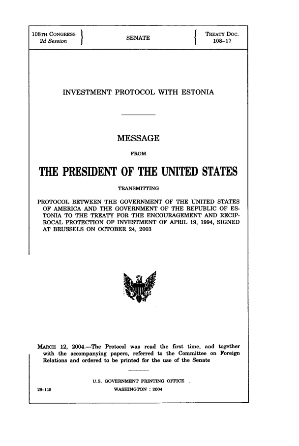 handle is hein.ustreaties/std108017 and id is 1 raw text is: 108TH CONGRESS          S{ TREATY Doc.
2d Session  JSENATE                         108-17
INVESTMENT PROTOCOL WITH ESTONIA
MESSAGE
FROM
THE PRESIDENT OF THE UNITED STATES
TRANSMITTING
PROTOCOL BETWEEN THE GOVERNMENT OF THE UNITED STATES
OF AMERICA AND THE GOVERNMENT OF THE REPUBLIC OF ES-
TONIA TO THE TREATY FOR THE ENCOURAGEMENT AND RECIP-
ROCAL PROTECTION OF INVESTMENT OF APRIL 19, 1994, SIGNED
AT BRUSSELS ON OCTOBER 24, 2003

MARCH 12, 2004.-The Protocol was read the first time, and together
with the accompanying papers, referred to the Committee on Foreign
Relations and ordered to be printed for the use of the Senate
U.S. GOVERNMENT PRINTING OFFICE .

29-118

WASHINGTON : 2004


