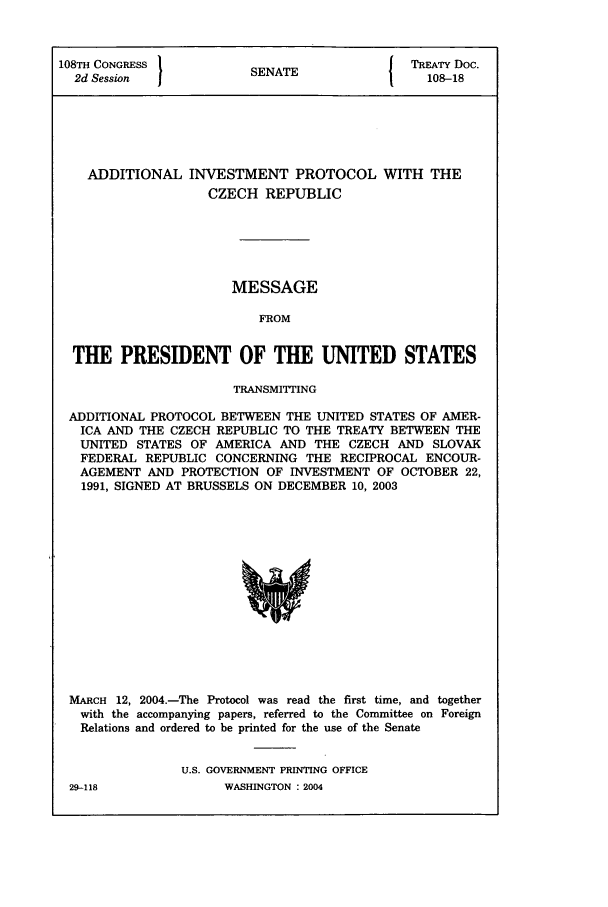handle is hein.ustreaties/std108018 and id is 1 raw text is: 108TH CONGRESS          SENATE          { TREATY Doc.
2d Session                                 108-18
ADDITIONAL INVESTMENT PROTOCOL WITH THE
CZECH REPUBLIC
MESSAGE
FROM
THE PRESIDENT OF THE UNITED STATES
TRANSMITTING
ADDITIONAL PROTOCOL BETWEEN THE UNITED STATES OF AMER-
ICA AND THE CZECH REPUBLIC TO THE TREATY BETWEEN THE
UNITED STATES OF AMERICA AND THE CZECH AND SLOVAK
FEDERAL REPUBLIC CONCERNING THE RECIPROCAL ENCOUR-
AGEMENT AND PROTECTION OF INVESTMENT OF OCTOBER 22,
1991, SIGNED AT BRUSSELS ON DECEMBER 10, 2003

MARCH 12, 2004.-The Protocol was read the first time, and together
with the accompanying papers, referred to the Committee on Foreign
Relations and ordered to be printed for the use of the Senate
U.S. GOVERNMENT PRINTING OFFICE

WASHINGTON : 2004

29-118


