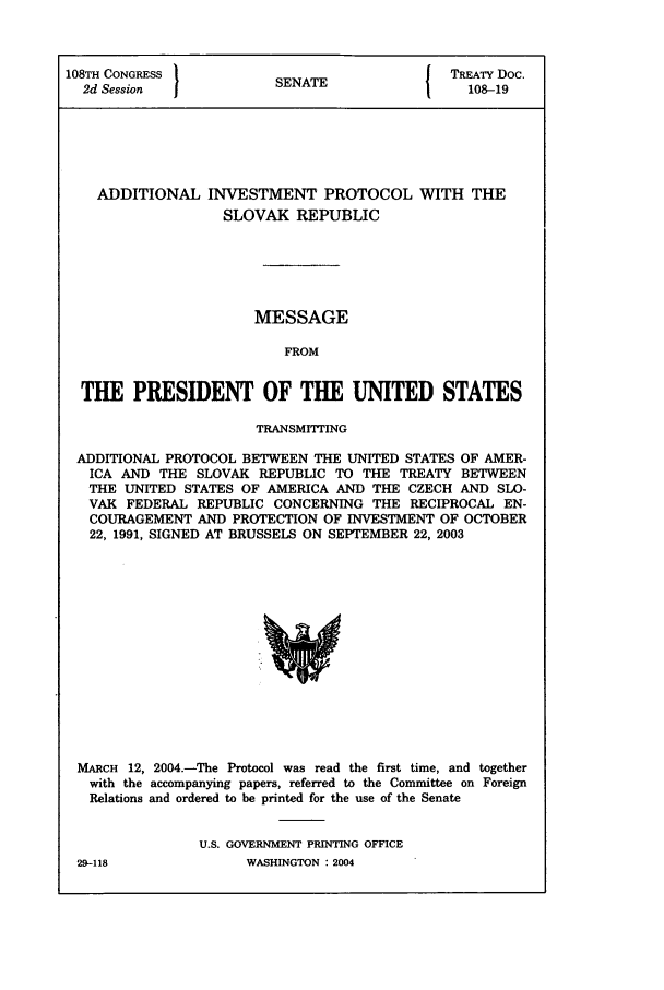 handle is hein.ustreaties/std108019 and id is 1 raw text is: 108TH CONGRESS          SENATE              TREATY Doc.
2d Session                                  108-19
ADDITIONAL INVESTMENT PROTOCOL WITH THE
SLOVAK REPUBLIC
MESSAGE
FROM
THE PRESIDENT OF THE UNITED STATES
TRANSMITING
ADDITIONAL PROTOCOL BETWEEN THE UNITED STATES OF AMER-
ICA AND THE SLOVAK REPUBLIC TO THE TREATY BETWEEN
THE UNITED STATES OF AMERICA AND THE CZECH AND SLO-
VAK FEDERAL REPUBLIC CONCERNING THE RECIPROCAL EN-
COURAGEMENT AND PROTECTION OF INVESTMENT OF OCTOBER
22, 1991, SIGNED AT BRUSSELS ON SEPTEMBER 22, 2003

MARCH 12, 2004.-The Protocol was read the first time, and together
with the accompanying papers, referred to the Committee on Foreign
Relations and ordered to be printed for the use of the Senate
U.S. GOVERNMENT PRINTING OFFICE

29-118

WASHINGTON : 2004


