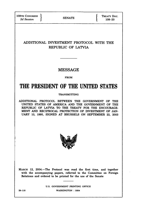 handle is hein.ustreaties/std108020 and id is 1 raw text is: 108TH CONGRESS          S A                 TREATY Doc.
2d Session            SENATE                108-20
ADDITIONAL INVESTMENT PROTOCOL WITH THE
REPUBLIC OF LATVIA
MESSAGE
FROM
THE PRESIDENT OF THE UNITED STATES
TRANSMITTING
ADDITIONAL PROTOCOL BETWEEN THE GOVERNMENT OF THE
UNITED STATES OF AMERICA AND THE GOVERNMENT OF THE
REPUBLIC OF LATVIA TO THE TREATY FOR THE ENCOURAGE-
MENT AND RECIPROCAL PROTECTION OF INVESTMENT OF JAN-
UARY 13, 1995, SIGNED AT BRUSSELS ON SEPTEMBER 22, 2003

MARCH 12, 2004.-The Protocol was read the first time, and together
with the accompanying papers, referred to the Committee on Foreign
Relations and ordered to be printed for the use of the Senate
U.S. GOVERNMENT PRINTING OFFICE

29-118

WASHINGTON : 2004



