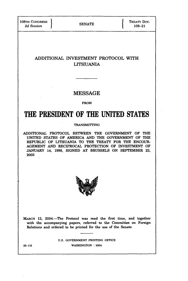 handle is hein.ustreaties/std108021 and id is 1 raw text is: 108TH CONGRESS                           J TREATY Doc.
2d Session            SENATE                108-21
ADDITIONAL INVESTMENT PROTOCOL WITH
LITHUANIA
MESSAGE
FROM
THE PRESIDENT OF THE UNITED STATES
TRANSMITTING
ADDITIONAL PROTOCOL BETWEEN THE GOVERNMENT OF THE
UNITED STATES OF AMERICA AND THE GOVERNMENT OF THE
REPUBLIC OF LITHUANIA TO THE TREATY FOR THE ENCOUR-
AGEMENT AND RECIPROCAL PROTECTION OF INVESTMENT OF
JANUARY 14, 1998, SIGNED AT BRUSSELS ON SEPTEMBER 22,
2003

MARCH 12, 2004.-The Protocol was read the first time, and together
with the accompanying papers, referred to the Committee on Foreign
Relations and ordered to be printed for the use of the Senate
U.S. GOVERNMENT PRINTING OFFICE

29-118

WASHINGTON : 2004


