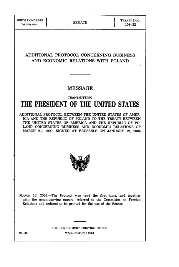 handle is hein.ustreaties/std108022 and id is 1 raw text is: 108TE CONGRESS         SNT                 TREATY Doc.
2d Session           SENATE                108-22
ADDITIONAL PROTOCOL CONCERNING BUSINESS
AND ECONOMIC RELATIONS WITH POLAND
MESSAGE
TRANSMITTING
THE PRESIDENT OF THE UNITED STATES
ADDITIONAL PROTOCOL BETWEEN THE UNITED STATES OF AMER-
ICA AND THE REPUBLIC OF POLAND TO THE TREATY BETWEEN
THE UNITED STATES OF AMERICA AND THE REPUBLIC OF PO-
LAND CONCERNING BUSINESS AND ECONOMIC RELATIONS OF
MARCH 21, 1990, SIGNED AT BRUSSELS ON JANUARY 12, 2004

MARCH 12, 2004.-The Protocol was read the first time, and together
with the accompanying papers, referred to the Committee on Foreign
Relations and ordered to be printed for the use of the Senate
U.S. GOVERNMENT PRINTING OFFICE

29-118

WASHINGTON : 2004


