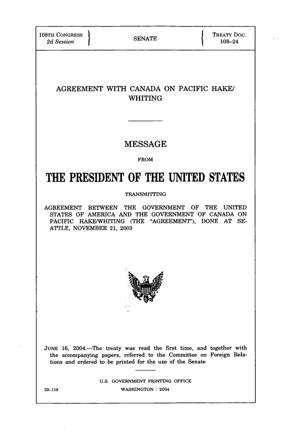 handle is hein.ustreaties/std108024 and id is 1 raw text is: 108TH CONGRESS              S{                      TREATY Doc.
2d Session                SENATE                    108-24

AGREEMENT WITH CANADA ON
WHITING

PACIFIC HAKE/

MESSAGE
FROM
THE PRESIDENT OF THE UNITED STATES
TRANSMITTING
AGREEMENT BETWEEN THE GOVERNMENT OF THE UNITED
STATES OF AMERICA AND THE GOVERNMENT OF CANADA ON
PACIFIC HAKE/WHITING (THE AGREEMENT), DONE AT SE-
ATTLE, NOVEMBER 21, 2003

JUNE 16, 2004.-The treaty was read the first time, and together with
the accompanying papers, referred to the Committee on Foreign Rela-
tions and ordered to be printed for the use of the Senate
U.S. GOVERNMENT PRINTING OFFICE

29-118

WASHINGTON : 2004


