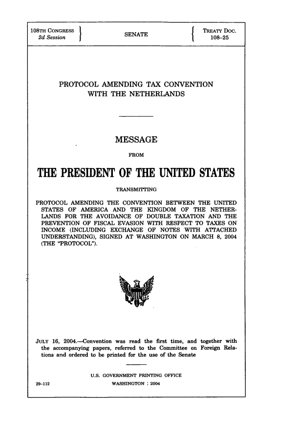 handle is hein.ustreaties/std108025 and id is 1 raw text is: 108TH CONGRESS          SNT                TREATY Doc.
2d Session           SENATE                108-25
PROTOCOL AMENDING TAX CONVENTION
WITH THE NETHERLANDS
MESSAGE
FROM
THE PRESIDENT OF THE UNITED STATES
TRANSMITTING
PROTOCOL AMENDING THE CONVENTION BETWEEN THE UNITED
STATES OF AMERICA AND THE KINGDOM OF THE NETHER-
LANDS FOR THE AVOIDANCE OF DOUBLE TAXATION AND THE
PREVENTION OF FISCAL EVASION WITH RESPECT TO TAXES ON
INCOME (INCLUDING EXCHANGE OF NOTES WITH ATTACHED
UNDERSTANDING), SIGNED AT WASHINGTON ON MARCH 8, 2004
(THE PROTOCOL).

JULY 16, 2004.-Convention was read the first time, and together with
the accompanying papers, referred to the Committee on Foreign Rela-
tions and ordered to be printed for the use of the Senate
U.S. GOVERNMENT PRINTING OFFICE

29-112

WASHINGTON : 2004


