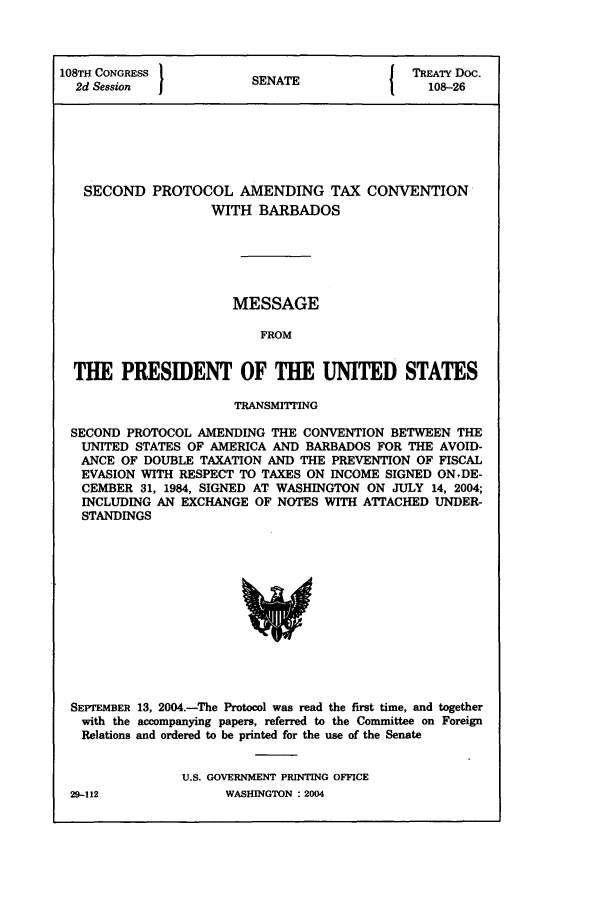 handle is hein.ustreaties/std108026 and id is 1 raw text is: 108TH CONGRESS          S{ TREATY Doc.
2d Session            ENATE                108-26
SECOND PROTOCOL AMENDING TAX CONVENTION
WITH BARBADOS
MESSAGE
FROM
THE PRESIDENT OF THE UNITED STATES
TRANSMITTING
SECOND PROTOCOL AMENDING THE CONVENTION BETWEEN THE
UNITED STATES OF AMERICA AND BARBADOS FOR THE AVOID-
ANCE OF DOUBLE TAXATION AND THE PREVENTION OF FISCAL
EVASION WITH RESPECT TO TAXES ON INCOME SIGNED ONDE-
CEMBER 31, 1984, SIGNED AT WASHINGTON ON JULY 14, 2004;
INCLUDING AN EXCHANGE OF NOTES WITH ATTACHED UNDER-
STANDINGS

SEPTEMBER 13, 2004.-The Protocol was read the first time, and together
with the accompanying papers, referred to the Committee on Foreign
Relations and ordered to be printed for the use of the Senate
U.S. GOVERNMENT PRINTING OFFICE

29-112

WASHINGTON : 2004


