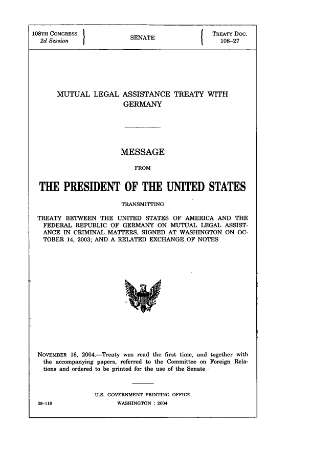 handle is hein.ustreaties/std108027 and id is 1 raw text is: 108TH CONGRESS         SN T              TREATY Doc.
2d Session           SENATE               108-27
MUTUAL LEGAL ASSISTANCE TREATY WITH
GERMANY

MESSAGE
FROM
THE PRESIDENT OF THE UNITED STATES
TRANSMITTING
TREATY BETWEEN THE UNITED STATES OF AMERICA AND THE
FEDERAL REPUBLIC OF GERMANY ON MUTUAL LEGAL ASSIST-
ANCE IN CRIMINAL MATTERS,. SIGNED AT WASHINGTON ON OC-
TOBER 14, 2003; AND A RELATED EXCHANGE OF NOTES

NOVEMBER 16, 2004.-Treaty was read the first time, and together with
the accompanying papers, referred to the Committee on Foreign Rela-
tions and ordered to be printed for the use of the Senate
U.S. GOVERNMENT PRINTING OFFICE

39-118

WASHINGTON : 2004


