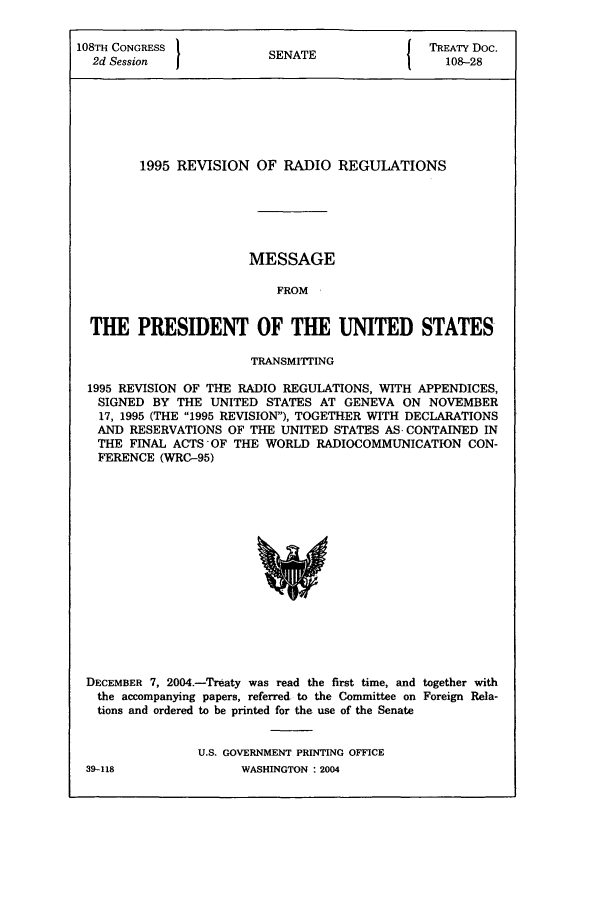 handle is hein.ustreaties/std108028 and id is 1 raw text is: 108TH CONGRESS          SNT                 TREATY Doc.
2d Session            SENATE                108-28
1995 REVISION OF RADIO REGULATIONS
MESSAGE
FROM
THE PRESIDENT OF THE UNITED STATES
TRANSMITrING
1995 REVISION OF THE RADIO REGULATIONS, WITH APPENDICES,
SIGNED BY THE UNITED STATES AT GENEVA ON NOVEMBER
17, 1995 (THE 1995 REVISION), TOGETHER WITH DECLARATIONS
AND RESERVATIONS OF THE UNITED STATES AS, CONTAINED IN
THE FINAL ACTS OF THE WORLD RADIOCOMMUNICATION CON-
FERENCE (WRC-95)

DECEMBER 7, 2004.-Treaty was read the first time, and together with
the accompanying papers, referred to the Committee on Foreign Rela-
tions and ordered to be printed for the use of the Senate
U.S. GOVERNMENT PRINTING OFFICE

39-118

WASHINGTON : 2004


