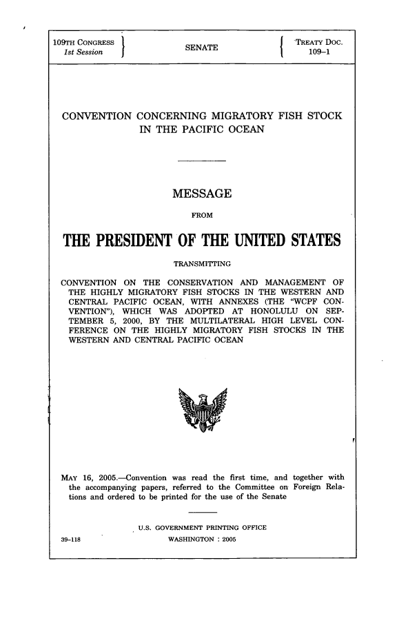 handle is hein.ustreaties/std109001 and id is 1 raw text is: 109TH CONGRESS          SN T               TREATY Doc.
1st Session           SENATE                109-1
CONVENTION CONCERNING MIGRATORY FISH STOCK
IN THE PACIFIC OCEAN
MESSAGE
FROM
THE PRESIDENT OF THE UNITED STATES
TRANSMITTING
CONVENTION ON THE CONSERVATION AND MANAGEMENT OF
THE HIGHLY MIGRATORY FISH STOCKS IN THE WESTERN AND
CENTRAL PACIFIC OCEAN, WITH ANNEXES (THE WCPF CON-
VENTION), WHICH WAS ADOPTED AT HONOLULU ON SEP-
TEMBER 5, 2000, BY THE MULTILATERAL HIGH LEVEL CON-
FERENCE ON THE HIGHLY MIGRATORY FISH STOCKS IN THE
WESTERN AND CENTRAL PACIFIC OCEAN

MAY 16, 2005.-Convention was read the first time, and together with
the accompanying papers, referred to the Committee on Foreign Rela-
tions and ordered to be printed for the use of the Senate

U.S. GOVERNMENT PRINTING OFFICE
WASHINGTON : 2005

39-118


