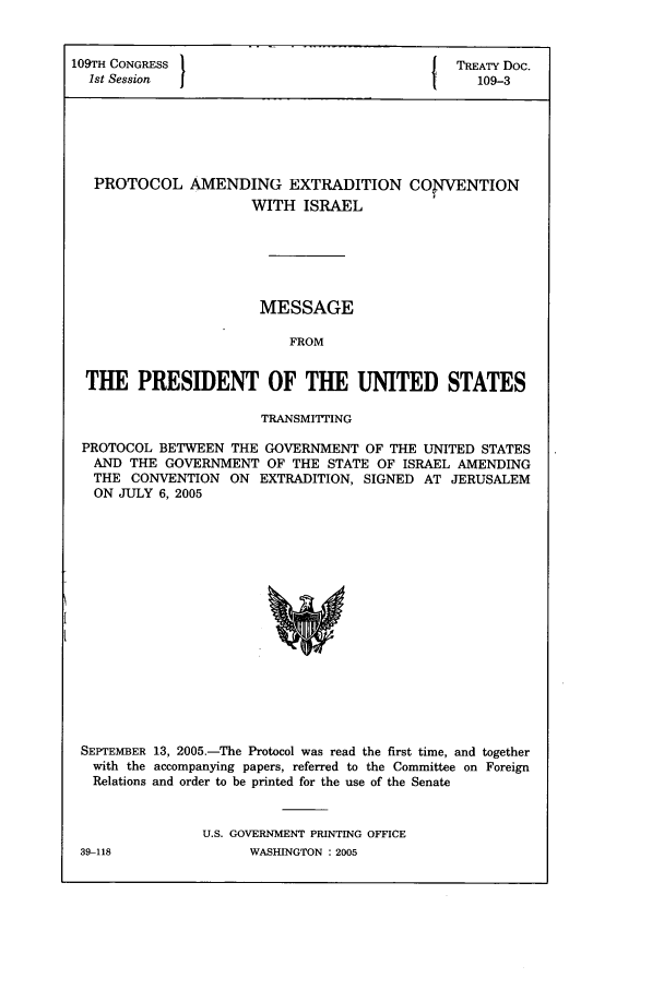 handle is hein.ustreaties/std109003 and id is 1 raw text is: 109TH CONGRESS }                                     {   TREATY Doc.
1st Session   I                                           109-3

PROTOCOL AMENDING EXTRADITION
WITH ISRAEL

COPTVENTION

MESSAGE
FROM
THE PRESIDENT OF THE UNITED STATES
TRANSMITTING
PROTOCOL BETWEEN THE GOVERNMENT OF THE UNITED STATES
AND THE GOVERNMENT OF THE STATE OF ISRAEL AMENDING
THE CONVENTION ON EXTRADITION, SIGNED AT JERUSALEM
ON JULY 6, 2005

SEPTEMBER 13, 2005.-The Protocol was read the first time, and together
with the accompanying papers, referred to the Committee on Foreign
Relations and order to be printed for the use of the Senate
U.S. GOVERNMENT PRINTING OFFICE

39-118

WASHINGTON : 2005


