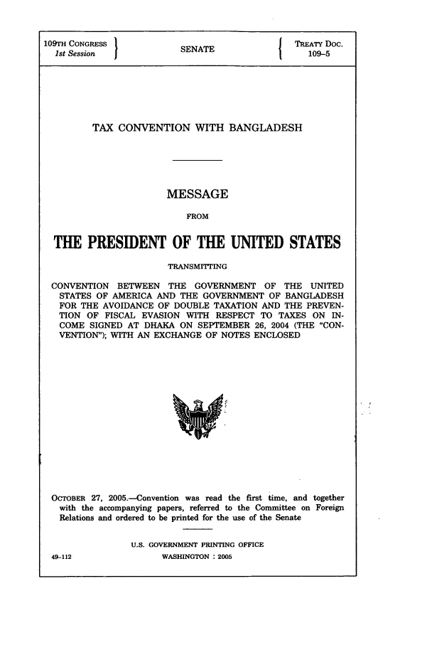 handle is hein.ustreaties/std109005 and id is 1 raw text is: 109TH CONGRESS          SNT                 TREATY Doc.
1st Session           SENATE                109-5
TAX CONVENTION WITH BANGLADESH
MESSAGE
FROM
THE PRESIDENT OF THE UNITED STATES
TRANSMITTING
CONVENTION BETWEEN THE GOVERNMENT OF THE UNITED
STATES OF AMERICA AND THE GOVERNMENT OF BANGLADESH
FOR THE AVOIDANCE OF DOUBLE TAXATION AND THE PREVEN-
TION OF FISCAL EVASION WITH RESPECT TO TAXES ON IN-
COME SIGNED AT DHAKA ON SEPTEMBER 26, 2004 (THE CON-
VENTION); WITH AN EXCHANGE OF NOTES ENCLOSED

OCTOBER 27, 2005.-Convention was read the first time, and together
with the accompanying papers, referred to the Committee on Foreign
Relations and ordered to be printed for the use of the Senate
U.S. GOVERNMENT PRINTING OFFICE

49-112

WASHINGTON:200


