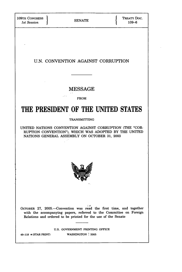 handle is hein.ustreaties/std109006 and id is 1 raw text is: 109TH CONGRESS          S A                 TREATY Doc.
1st Session           SENATE109-6
U.N. CONVENTION AGAINST CORRUPTION
MESSAGE
FROM
THE PRESIDENT OF THE UNITED STATES
TRANSMITTING
UNITED NATIONS CONVENTION AGAINST CORRUPTION (THE COR-
RUPTION CONVENTION), WHICH WAS ADOPTED BY THE UNITED
NATIONS GENERAL ASSEMBLY ON OCTOBER 31, 2003

OCTOBER 27, 2005-Convention was read the first time, and together
with the accompanying papers, referred to the Committee on Foreign
Relations and ordered to be printed for the use of the Senate
U.S. GOVERNMENT PRINTING OFFICE

49-118 * (STAR PRINT)

WASHINGTON ! 2005


