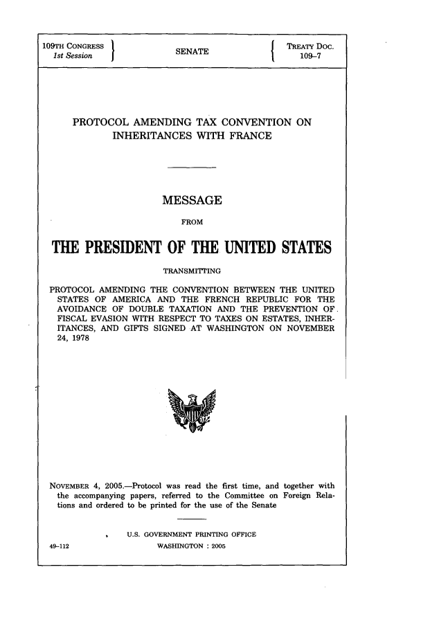 handle is hein.ustreaties/std109007 and id is 1 raw text is: 109TH CONGRESS          SN{ TREATY Doc.
1st Session          SENAT                  109-7
PROTOCOL AMENDING TAX CONVENTION ON
INHERITANCES WITH FRANCE
MESSAGE
FROM
THE PRESIDENT OF THE UNITED STATES
TRANSMITTING
PROTOCOL AMENDING THE CONVENTION BETWEEN THE UNITED
STATES OF AMERICA AND THE FRENCH REPUBLIC FOR THE
AVOIDANCE OF DOUBLE TAXATION AND THE PREVENTION OF.
FISCAL EVASION WITH RESPECT TO TAXES ON ESTATES, INHER-
ITANCES, AND GIFTS SIGNED AT WASHINGTON ON NOVEMBER
24, 1978

NOVEMBER 4, 2005.-Protocol was read the first time, and together with
the accompanying papers, referred to the Committee on Foreign Rela-
tions and ordered to be printed for the use of the Senate
U.S. GOVERNMENT PRINTING OFFICE

49-112

WASHINGTON : 2005


