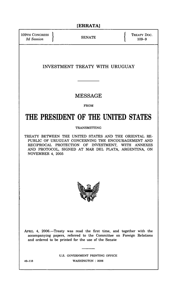 handle is hein.ustreaties/std109009 and id is 1 raw text is: [ERRATA]
109TH CONGRESS          SNT                TREATY Doc.
2d Session           SENATE                 109-9
INVESTMENT TREATY WITH URUGUAY
MESSAGE
FROM
THE PRESIDENT OF THE UNITED STATES
TRANSMITTING
TREATY BETWEEN THE UNITED STATES AND THE ORIENTAL RE-
PUBLIC OF URUGUAY CONCERNING THE ENCOURAGEMENT AND
RECIPROCAL PROTECTION OF INVESTMENT, WITH ANNEXES
AND PROTOCOL, SIGNED AT MAR DEL PLATA, ARGENTINA, ON
NOVEMBER 4, 2005

APRIL 4, 2006.-Treaty was read the first time, and together with the
accompanying papers, referred to the Committee on Foreign Relations
and ordered to be printed for the use of the Senate
U.S. GOVERNMENT PRINTING OFFICE

49-118

WASHINGTON : 2006


