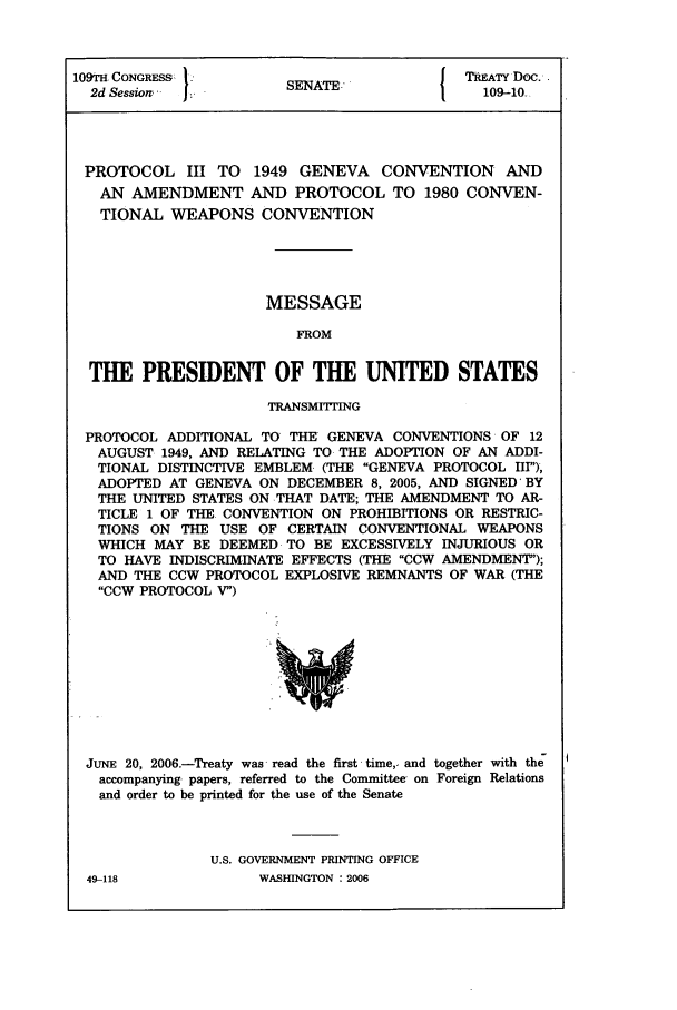 handle is hein.ustreaties/std109010 and id is 1 raw text is: 109TH. CONGRESS1                           TRETY Doe..
2d Session -        SENATE:
PROTOCOL III TO 1949 GENEVA CONVENTION AND
AN AMENDMENT AND PROTOCOL TO 1980 CONVEN-
TIONAL WEAPONS CONVENTION
MESSAGE
FROM
THE PRESIDENT OF THE UNITED STATES
TRANSMITTING
PROTOCOL ADDITIONAL TO THE GENEVA CONVENTIONS OF 12
AUGUST 1949, AND RELATING TO THE ADOPTION OF AN ADDI-
TIONAL DISTINCTIVE EMBLEM. (THE GENEVA PROTOCOL III),
ADOPTED AT GENEVA ON DECEMBER 8, 2005, AND SIGNED BY
THE UNITED STATES ON THAT DATE; THE AMENDMENT TO AR-
TICLE 1 OF THE CONVENTION ON PROHIBITIONS OR RESTRIC-
TIONS ON THE USE OF CERTAIN CONVENTIONAL WEAPONS
WHICH MAY BE DEEMED TO BE EXCESSIVELY INJURIOUS OR
TO HAVE INDISCRIMINATE EFFECTS (THE CCW AMENDMENT);
AND THE CCW PROTOCOL EXPLOSIVE REMNANTS OF WAR (THE
CCW PROTOCOL V)

JUNE 20, 2006.-Treaty was -read the first time, and together with the
accompanying- papers, referred to the Committee on Foreign Relations
and order to be printed for the use of the Senate
U.S. GOVERNMENT PRINTING OFFICE

49-118

WASHINGTON : 2006


