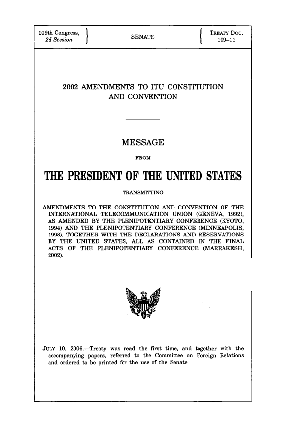 handle is hein.ustreaties/std109011 and id is 1 raw text is: 109th Congress,        SNE                 TREATY Doc.
2d Session           SENATE                109-11
2002 AMENDMENTS TO ITU CONSTITUTION
AND CONVENTION
MESSAGE
FROM
THE PRESIDENT OF THE UNITED STATES
TRANSMITTING
AMENDMENTS TO THE CONSTITUTION AND CONVENTION OF THE
INTERNATIONAL TELECOMMUNICATION UNION (GENEVA, 1992),
AS AMENDED BY THE PLENIPOTENTIARY CONFERENCE (KYOTO,
1994) AND THE PLENIPOTENTIARY CONFERENCE (MINNEAPOLIS,
1998), TOGETHER WITH THE DECLARATIONS AND RESERVATIONS
BY THE UNITED STATES, ALL AS CONTAINED IN THE FINAL
ACTS OF THE PLENIPOTENTIARY CONFERENCE (MARRAKESH,
2002).

JULY 10, 2006.-Treaty was read the first time, and together with the
accompanying papers, referred to the Committee on Foreign Relations
and ordered to be printed for the use of the Senate


