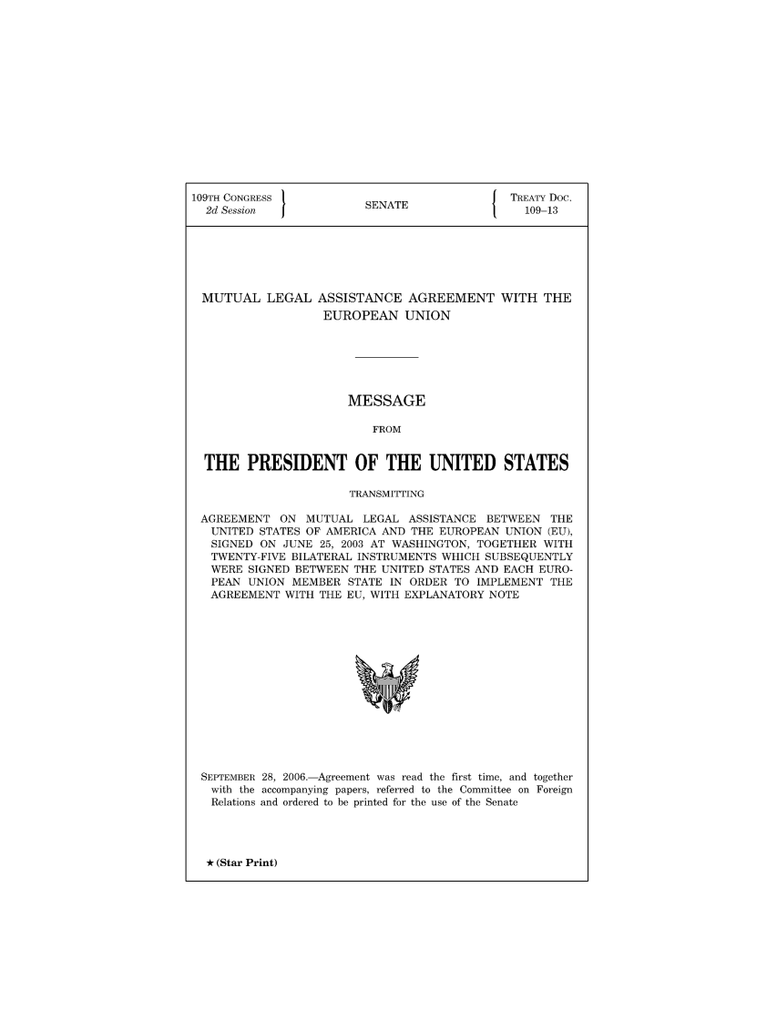 handle is hein.ustreaties/std109013 and id is 1 raw text is: 109TH CONGRESS          S{ TREATY Doc.
2d Session            SENATE                109-13
MUTUAL LEGAL ASSISTANCE AGREEMENT WITH THE
EUROPEAN UNION
MESSAGE
FROM
THE PRESIDENT OF THE UNITED STATES
TRANSMITTING
AGREEMENT ON MUTUAL LEGAL ASSISTANCE BETWEEN THE
UNITED STATES OF AMERICA AND THE EUROPEAN UNION (EU),
SIGNED ON JUNE 25, 2003 AT WASHINGTON, TOGETHER WITH
TWENTY-FIVE BILATERAL INSTRUMENTS WHICH SUBSEQUENTLY
WERE SIGNED BETWEEN THE UNITED STATES AND EACH EURO-
PEAN UNION MEMBER STATE IN ORDER TO IMPLEMENT THE
AGREEMENT WITH THE EU, WITH EXPLANATORY NOTE

SEPTEMBER
with the
Relations

28, 2006.-Agreement was read the first time, and together
accompanying papers, referred to the Committee on Foreign
and ordered to be printed for the use of the Senate

* (Star Print)


