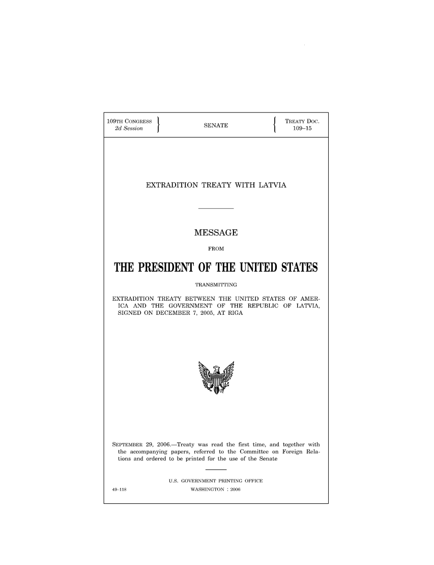 handle is hein.ustreaties/std109015 and id is 1 raw text is: 109TH CONGRESS                            J TREATY Doc.
2d Session            SENATE                 109-15
EXTRADITION TREATY WITH LATVIA
MESSAGE
FROM
THE PRESIDENT OF THE UNITED STATES
TRANSMITTING
EXTRADITION TREATY BETWEEN THE UNITED STATES OF AMER-
ICA AND THE GOVERNMENT OF THE REPUBLIC OF LATVIA,
SIGNED ON DECEMBER 7, 2005, AT RIGA

SEPTEMBER 29, 2006.-Treaty was read the first time, and together with
the accompanying papers, referred to the Committee on Foreign Rela-
tions and ordered to be printed for the use of the Senate
U.S. GOVERNMENT PRINTING OFFICE
49 118                    WASHINGTON :2006


