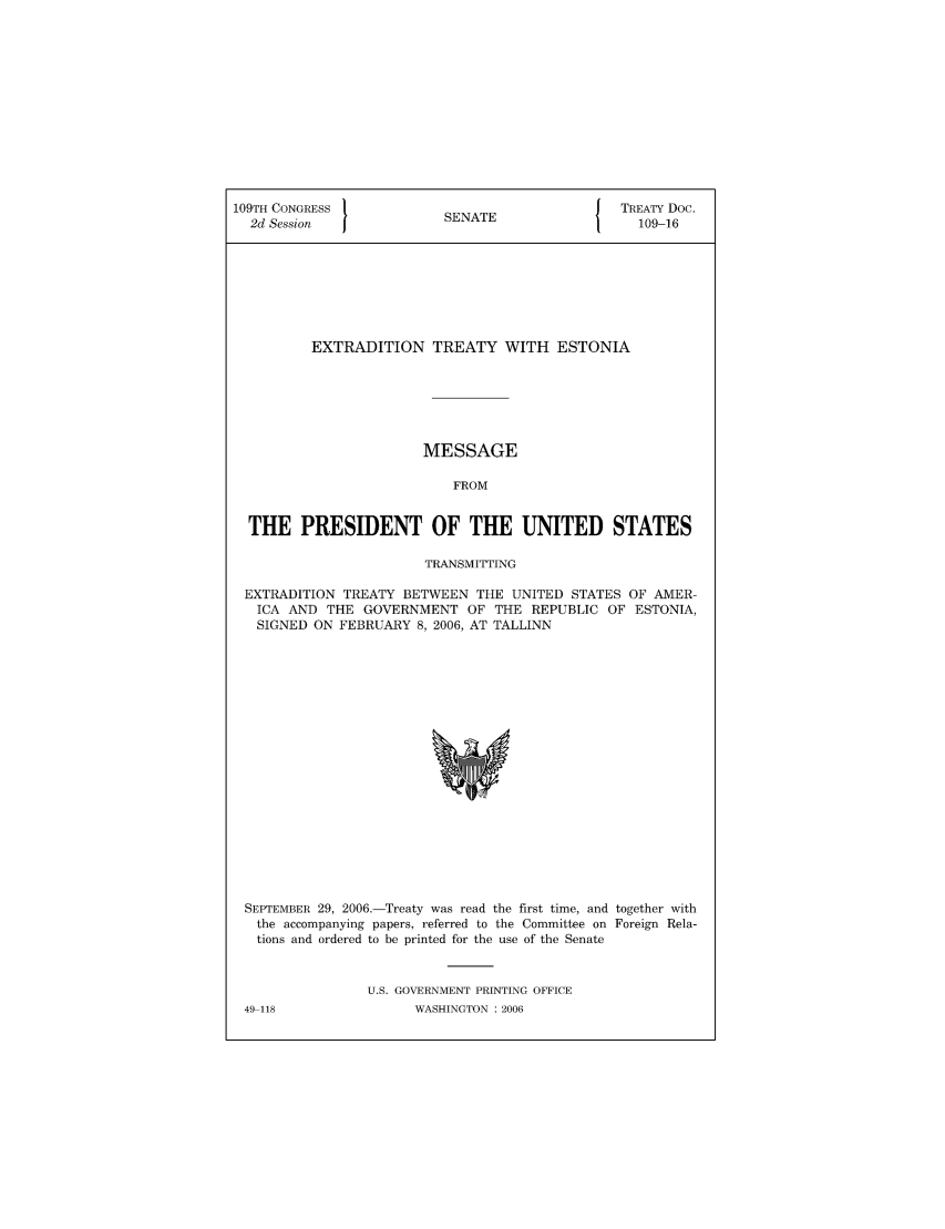 handle is hein.ustreaties/std109016 and id is 1 raw text is: 109TH CONGRESS                            J TREATY Doc.
2d Session            SENATE                 109-16
EXTRADITION TREATY WITH ESTONIA
MESSAGE
FROM
THE PRESIDENT OF THE UNITED STATES
TRANSMITTING
EXTRADITION TREATY BETWEEN THE UNITED STATES OF AMER-
ICA AND THE GOVERNMENT OF THE REPUBLIC OF ESTONIA,
SIGNED ON FEBRUARY 8, 2006, AT TALLINN

SEPTEMBER 29, 2006.-Treaty was read the first time, and together with
the accompanying papers, referred to the Committee on Foreign Rela-
tions and ordered to be printed for the use of the Senate
U.S. GOVERNMENT PRINTING OFFICE
49 118                    WASHINGTON :2006


