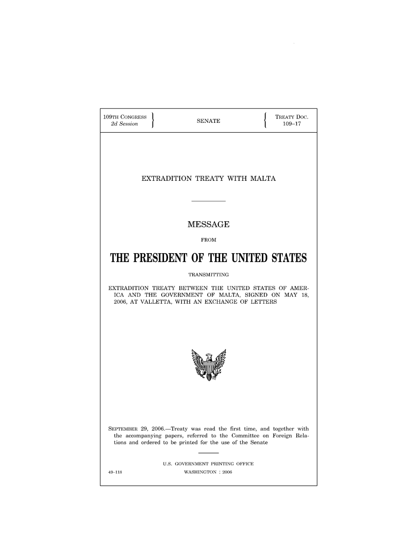 handle is hein.ustreaties/std109017 and id is 1 raw text is: 109TH CONGRESS                            J TREATY Doc.
2d Session            SENATE                 109-17
EXTRADITION TREATY WITH MALTA
MESSAGE
FROM
THE PRESIDENT OF THE UNITED STATES
TRANSMITTING
EXTRADITION TREATY BETWEEN THE UNITED STATES OF AMER-
ICA AND THE GOVERNMENT OF MALTA, SIGNED ON MAY 18,
2006, AT VALLETTA, WITH AN EXCHANGE OF LETTERS

SEPTEMBER 29, 2006.-Treaty was read the first time, and together with
the accompanying papers, referred to the Committee on Foreign Rela-
tions and ordered to be printed for the use of the Senate
U.S. GOVERNMENT PRINTING OFFICE
49 118                    WASHINGTON :2006


