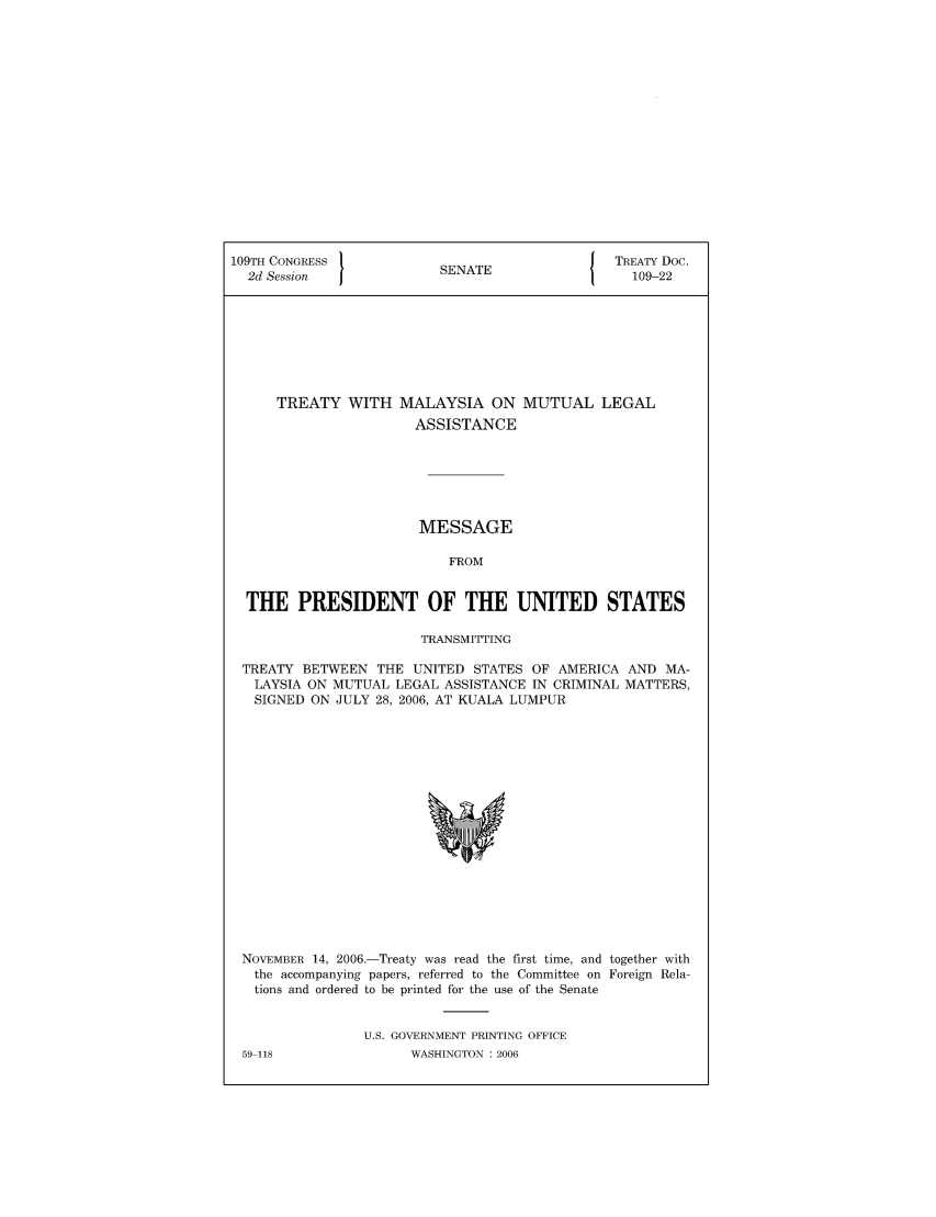 handle is hein.ustreaties/std109022 and id is 1 raw text is: 109TH CONGRESS                            J TREATY Doc.
2d Session            SENATE                 109-22
TREATY WITH MALAYSIA ON MUTUAL LEGAL
ASSISTANCE
MESSAGE
FROM
THE PRESIDENT OF THE UNITED STATES
TRANSMITTING
TREATY BETWEEN THE UNITED STATES OF AMERICA AND MA-
LAYSIA ON MUTUAL LEGAL ASSISTANCE IN CRIMINAL MATTERS,
SIGNED ON JULY 28, 2006, AT KUALA LUMPUR

NOVEMBER 14, 2006.-Treaty was read the first time, and together with
the accompanying papers, referred to the Committee on Foreign Rela-
tions and ordered to be printed for the use of the Senate
U.S. GOVERNMENT PRINTING OFFICE

59-118

WASHINGTON : 2006


