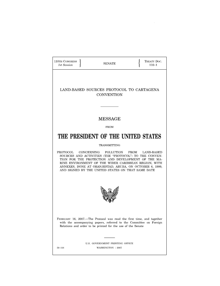 handle is hein.ustreaties/std110001 and id is 1 raw text is: 110TH CONGRESS 1                        { TREATY Doc.
1st Session          SENATE                110-1
LAND-BASED SOURCES PROTOCOL TO CARTAGENA
CONVENTION
MESSAGE
FROM
THE PRESIDENT OF THE UNITED STATES
TRANSMITTING
PROTOCOL  CONCERNING   POLLUTION  FROM  LAND-BASED
SOURCES AND ACTIVITIES (THE PROTOCOL) TO THE CONVEN-
TION FOR THE PROTECTION AND DEVELOPMENT OF THE MA-
RINE ENVIRONMENT OF THE WIDER CARIBBEAN REGION, WITH
ANNEXES, DONE AT ORANJESTAD, ARUBA, ON OCTOBER 6, 1999,
AND SIGNED BY THE UNITED STATES ON THAT SAME DATE

FEBRUARY 16, 2007.-The Protocol was read the first time, and together
with the accompanying papers, referred to the Committee on Foreign
Relations and order to be printed for the use of the Senate
U.S. GOVERNMENT PRINTING OFFICE
59 118                    WASHINGTON :2007


