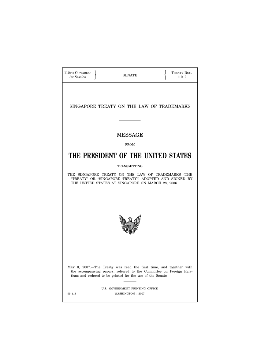 handle is hein.ustreaties/std110002 and id is 1 raw text is: 110TH CONGRESS                            J TREATY Doc.
1st Session           SENATE                 110-2
SINGAPORE TREATY ON THE LAW OF TRADEMARKS
MESSAGE
FROM
THE PRESIDENT OF THE UNITED STATES
TRANSMITTING
THE SINGAPORE TREATY ON THE LAW OF TRADEMARKS (THE
TREATY OR SINGAPORE TREATY) ADOPTED AND SIGNED BY
THE UNITED STATES AT SINGAPORE ON MARCH 28, 2006

MAY 3, 2007.-The Treaty was read the first time, and together with
the accompanying papers, referred to the Committee on Foreign Rela-
tions and ordered to be printed for the use of the Senate
U.S. GOVERNMENT PRINTING OFFICE

59-118

WASHINGTON : 2007


