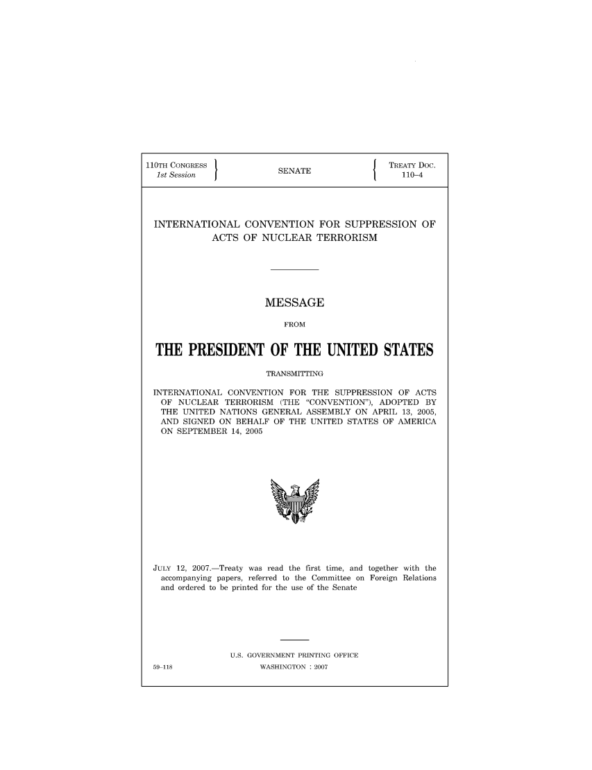handle is hein.ustreaties/std110004 and id is 1 raw text is: 110TH CONGRESS 1                        { TREATY Doc.
1st Session           SENATE               110-4
INTERNATIONAL CONVENTION FOR SUPPRESSION OF
ACTS OF NUCLEAR TERRORISM
MESSAGE
FROM
THE PRESIDENT OF THE UNITED STATES
TRANSMITTING
INTERNATIONAL CONVENTION FOR THE SUPPRESSION OF ACTS
OF NUCLEAR TERRORISM (THE CONVENTION), ADOPTED BY
THE UNITED NATIONS GENERAL ASSEMBLY ON APRIL 13, 2005,
AND SIGNED ON BEHALF OF THE UNITED STATES OF AMERICA
ON SEPTEMBER 14, 2005

JULY 12, 2007.-Treaty was read the first time, and together with the
accompanying papers, referred to the Committee on Foreign Relations
and ordered to be printed for the use of the Senate
U.S. GOVERNMENT PRINTING OFFICE

59-118

WASHINGTON : 2007


