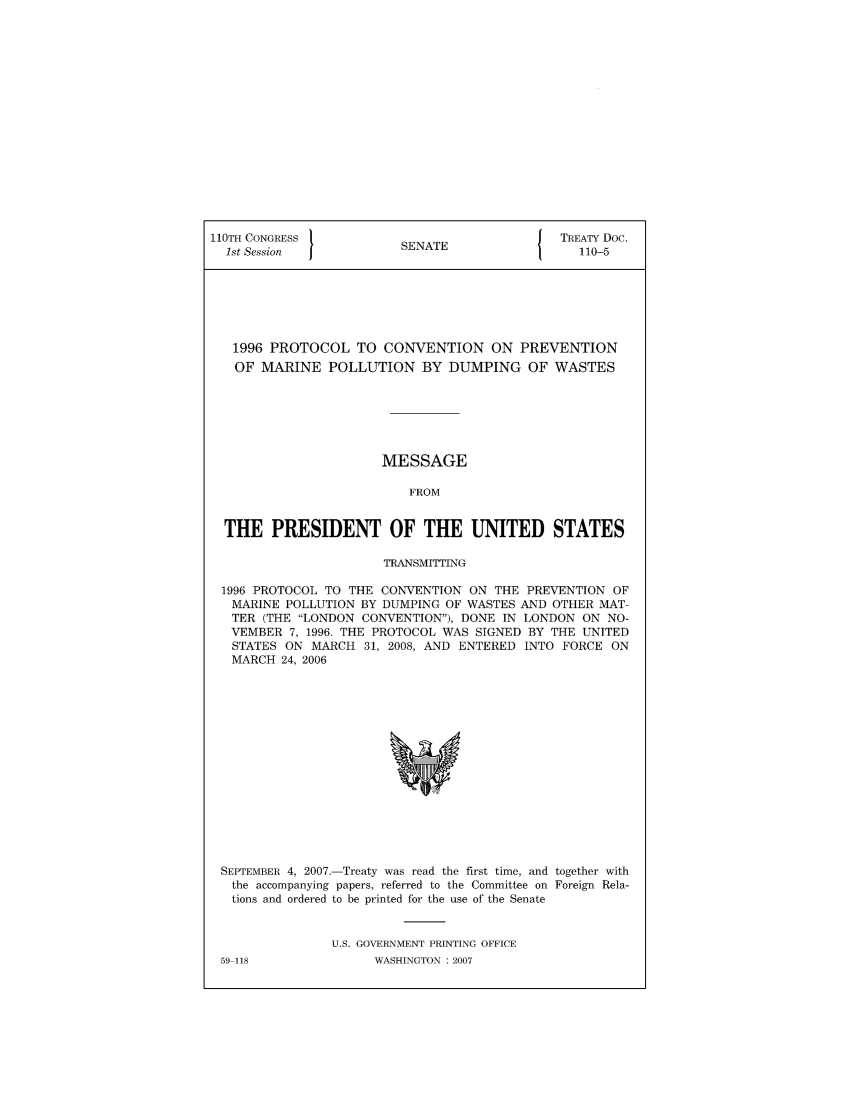 handle is hein.ustreaties/std110005 and id is 1 raw text is: 110TH CONGRESS 1                        { TREATY Doc.
1st Session           SENATE               110-5
1996 PROTOCOL TO CONVENTION ON PREVENTION
OF MARINE POLLUTION BY DUMPING OF WASTES
MESSAGE
FROM
THE PRESIDENT OF THE UNITED STATES
TRANSMITTING
1996 PROTOCOL TO THE CONVENTION ON THE PREVENTION OF
MARINE POLLUTION BY DUMPING OF WASTES AND OTHER MAT-
TER (THE LONDON CONVENTION), DONE IN LONDON ON NO-
VEMBER 7, 1996. THE PROTOCOL WAS SIGNED BY THE UNITED
STATES ON MARCH 31, 2008, AND ENTERED INTO FORCE ON
MARCH 24, 2006

SEPTEMBER 4, 2007.-Treaty was read the first time, and together with
the accompanying papers, referred to the Committee on Foreign Rela-
tions and ordered to be printed for the use of the Senate
U.S. GOVERNMENT PRINTING OFFICE

59-118

WASHINGTON : 2007


