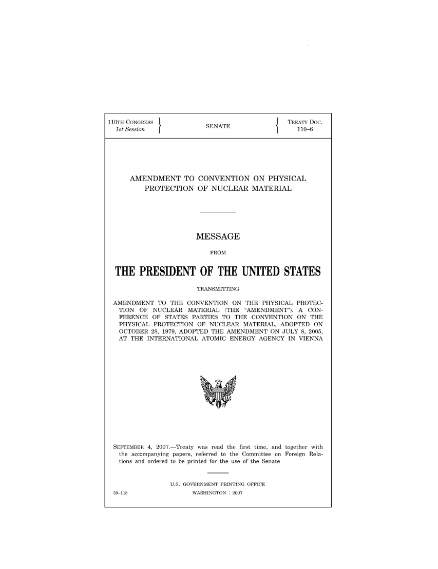 handle is hein.ustreaties/std110006 and id is 1 raw text is: 110TH CONGRESS 1                        { TREATY Doc.
1st Session           SENATE               110-6
AMENDMENT TO CONVENTION ON PHYSICAL
PROTECTION OF NUCLEAR MATERIAL
MESSAGE
FROM
THE PRESIDENT OF THE UNITED STATES
TRANSMITTING
AMENDMENT TO THE CONVENTION ON THE PHYSICAL PROTEC-
TION OF NUCLEAR MATERIAL (THE AMENDMENT). A CON-
FERENCE OF STATES PARTIES TO THE CONVENTION ON THE
PHYSICAL PROTECTION OF NUCLEAR MATERIAL, ADOPTED ON
OCTOBER 28, 1979, ADOPTED THE AMENDMENT ON JULY 8, 2005,
AT THE INTERNATIONAL ATOMIC ENERGY AGENCY IN VIENNA

SEPTEMBER 4, 2007.-Treaty was read the first time, and together with
the accompanying papers, referred to the Committee on Foreign Rela-
tions and ordered to be printed for the use of the Senate
U.S. GOVERNMENT PRINTING OFFICE

59-118

WASHINGTON : 2007


