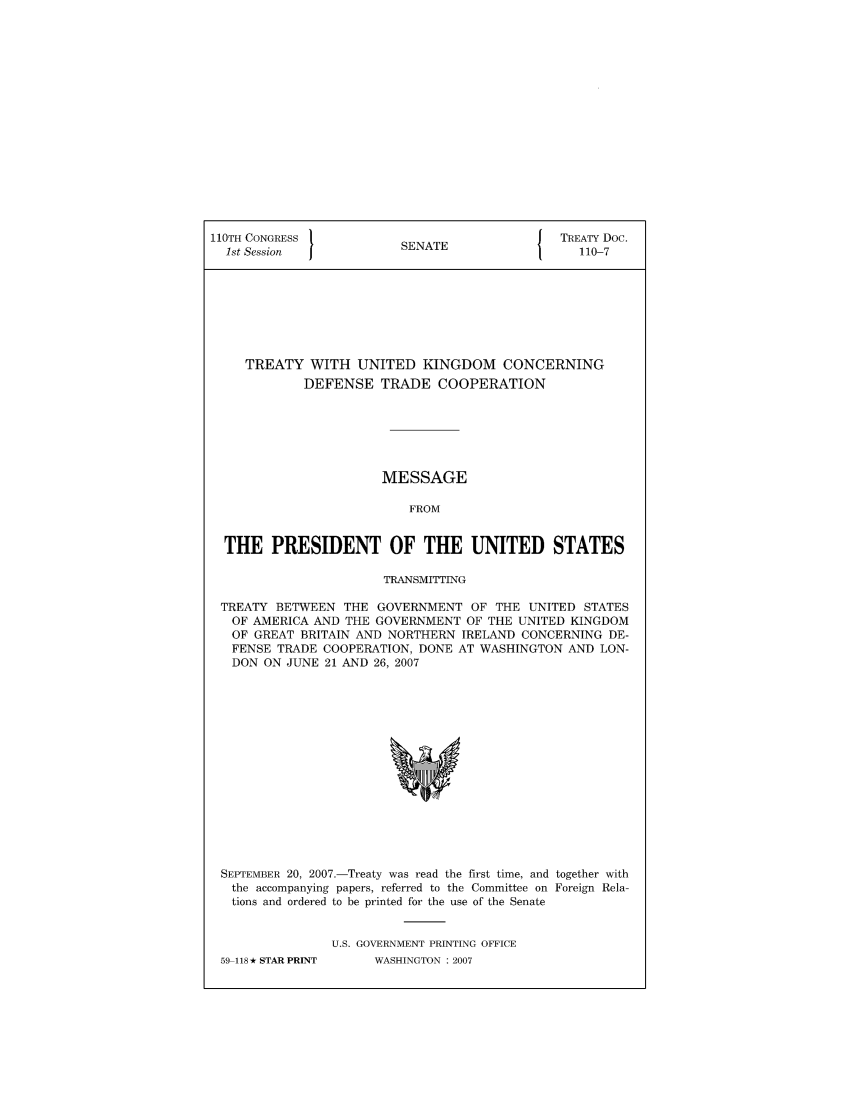 handle is hein.ustreaties/std110007 and id is 1 raw text is: 110TH CONGRESS 1                       { TREATY Doc.
1st Session          SENATE               110-7
TREATY WITH UNITED KINGDOM CONCERNING
DEFENSE TRADE COOPERATION
MESSAGE
FROM
THE PRESIDENT OF THE UNITED STATES
TRANSMITTING
TREATY BETWEEN THE GOVERNMENT OF THE UNITED STATES
OF AMERICA AND THE GOVERNMENT OF THE UNITED KINGDOM
OF GREAT BRITAIN AND NORTHERN IRELAND CONCERNING DE-
FENSE TRADE COOPERATION, DONE AT WASHINGTON AND LON-
DON ON JUNE 21 AND 26, 2007

SEPTEMBER 20, 2007.-Treaty was read the first time, and together with
the accompanying papers, referred to the Committee on Foreign Rela-
tions and ordered to be printed for the use of the Senate
U.S. GOVERNMENT PRINTING OFFICE

59-118-* STAR PRINT

WASHINGTON : 2007


