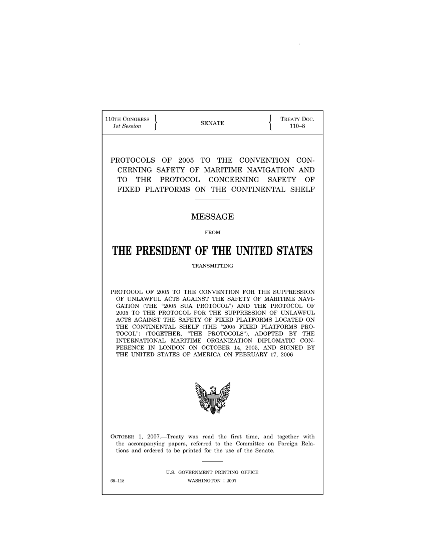 handle is hein.ustreaties/std110008 and id is 1 raw text is: 110TH CONGRESS                          J TREATY Doc.
1st Session          SENATE                110-8
PROTOCOLS OF 2005 TO THE CONVENTION          CON-
CERNING SAFETY OF MARITIME NAVIGATION AND
TO  THE   PROTOCOL    CONCERNING    SAFETY   OF
FIXED PLATFORMS ON THE CONTINENTAL SHELF
MESSAGE
FROM
THE PRESIDENT OF THE UNITED STATES
TRANSMITTING
PROTOCOL OF 2005 TO THE CONVENTION FOR THE SUPPRESSION
OF UNLAWFUL ACTS AGAINST THE SAFETY OF MARITIME NAVI-
GATION (THE 2005 SUA PROTOCOL) AND THE PROTOCOL OF
2005 TO THE PROTOCOL FOR THE SUPPRESSION OF UNLAWFUL
ACTS AGAINST THE SAFETY OF FIXED PLATFORMS LOCATED ON
THE CONTINENTAL SHELF (THE 2005 FIXED PLATFORMS PRO-
TOCOL) (TOGETHER, THE PROTOCOLS), ADOPTED BY THE
INTERNATIONAL MARITIME ORGANIZATION DIPLOMATIC CON-
FERENCE IN LONDON ON OCTOBER 14, 2005, AND SIGNED BY
THE UNITED STATES OF AMERICA ON FEBRUARY 17, 2006

OCTOBER 1, 2007.-Treaty was read the first time, and together with
the accompanying papers, referred to the Committee on Foreign Rela-
tions and ordered to be printed for the use of the Senate.
U.S. GOVERNMENT PRINTING OFFICE

69-118

WASHINGTON : 2007


