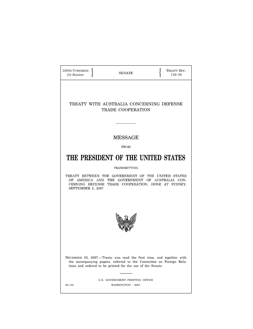 handle is hein.ustreaties/std110010 and id is 1 raw text is: 110TH CONGRESS 1                        { TREATY Doc.
1st Session           SENATE               110-10
TREATY WITH AUSTRALIA CONCERNING DEFENSE
TRADE COOPERATION
MESSAGE
FROM
THE PRESIDENT OF THE UNITED STATES
TRANSMITTING
TREATY BETWEEN THE GOVERNMENT OF THE UNITED STATES
OF AMERICA AND THE GOVERNMENT OF AUSTRALIA CON-
CERNING DEFENSE TRADE COOPERATION, DONE AT SYDNEY,
SEPTEMBER 5, 2007

DECEMBER 03, 2007.-Treaty was read the first time, and together with
the accompanying papers, referred to the Committee on Foreign Rela-
tions and ordered to be printed for the use of the Senate.
U.S. GOVERNMENT PRINTING OFFICE

69-118

WASHINGTON : 2007


