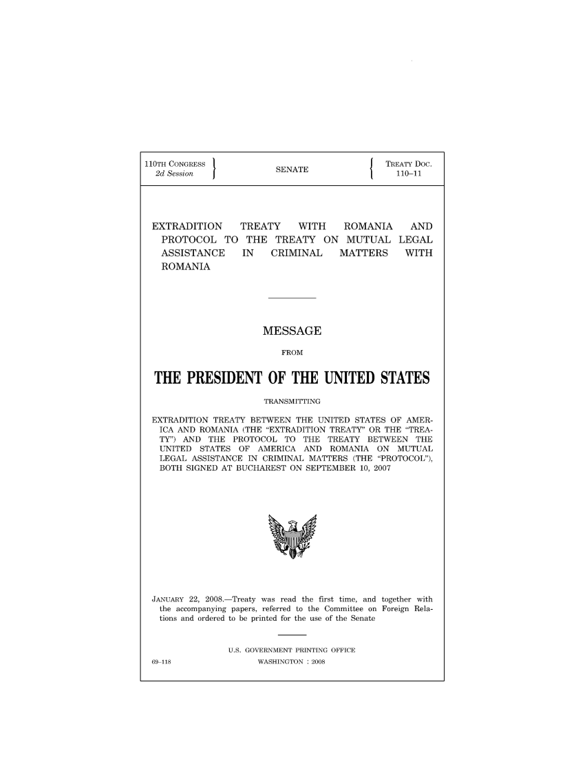 handle is hein.ustreaties/std110011 and id is 1 raw text is: 110TH CONGRESS 1                {  TREATY Doc.
2d Session       SENATE            110-11
EXTRADITION  TREATY  WITH   ROMANIA  AND
PROTOCOL TO THE TREATY ON MUTUAL LEGAL
ASSISTANCE  IN  CRIMINAL  MATTERS  WITH
ROMANIA

MESSAGE
FROM

THE PRESIDENT OF THE UNITED STATES
TRANSMITTING
EXTRADITION TREATY BETWEEN THE UNITED STATES OF AMER-
ICA AND ROMANIA (THE EXTRADITION TREATY OR THE TREA-
TY) AND THE PROTOCOL TO THE TREATY BETWEEN THE
UNITED STATES OF AMERICA AND ROMANIA ON MUTUAL
LEGAL ASSISTANCE IN CRIMINAL MATTERS (THE PROTOCOL),
BOTH SIGNED AT BUCHAREST ON SEPTEMBER 10, 2007

JANUARY 22, 2008.-Treaty was read the first time, and together with
the accompanying papers, referred to the Committee on Foreign Rela-
tions and ordered to be printed for the use of the Senate
U.S. GOVERNMENT PRINTING OFFICE

69-118

WASHINGTON : 2008


