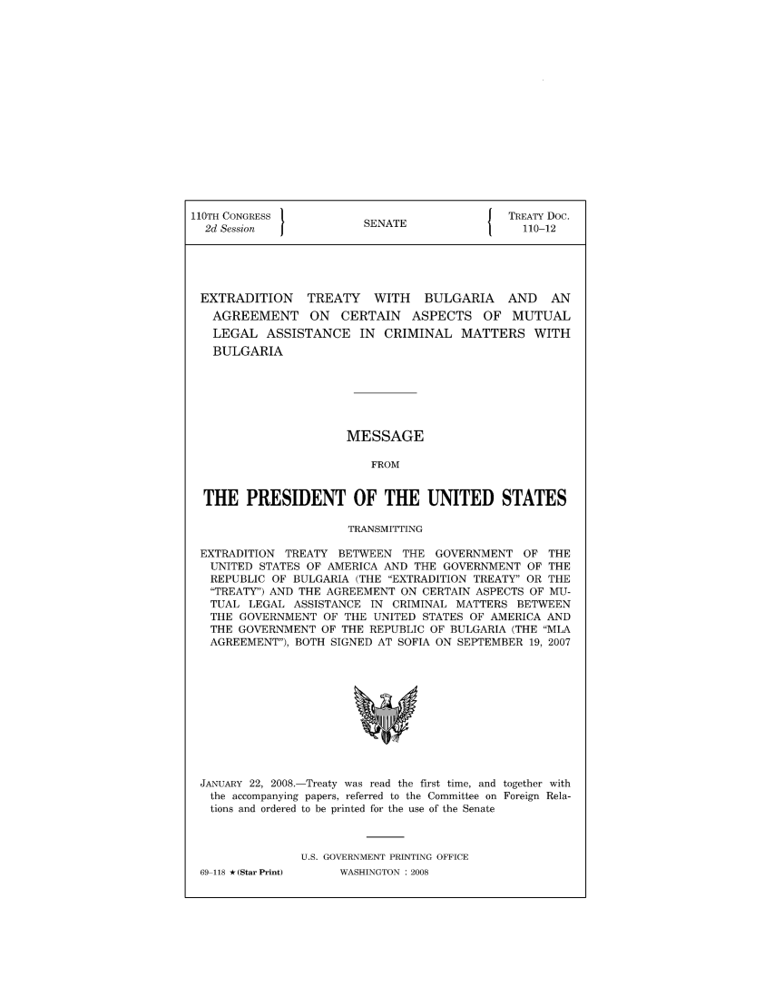 handle is hein.ustreaties/std110012 and id is 1 raw text is: 110TH CONGRESS 1                         J TREATY Doc.
2d Session            SENATE                110-12
EXTRADITION    TREATY   WITH   BULGARIA   AND   AN
AGREEMENT ON CERTAIN ASPECTS OF MUTUAL
LEGAL ASSISTANCE IN CRIMINAL MATTERS WITH
BULGARIA
MESSAGE
FROM
THE PRESIDENT OF THE UNITED STATES
TRANSMITTING
EXTRADITION TREATY BETWEEN THE GOVERNMENT OF THE
UNITED STATES OF AMERICA AND THE GOVERNMENT OF THE
REPUBLIC OF BULGARIA (THE EXTRADITION TREATY OR THE
TREATY) AND THE AGREEMENT ON CERTAIN ASPECTS OF MU-
TUAL LEGAL ASSISTANCE IN CRIMINAL MATTERS BETWEEN
THE GOVERNMENT OF THE UNITED STATES OF AMERICA AND
THE GOVERNMENT OF THE REPUBLIC OF BULGARIA (THE MLA
AGREEMENT), BOTH SIGNED AT SOFIA ON SEPTEMBER 19, 2007

JANUARY 22, 2008.-Treaty was read the first time, and together with
the accompanying papers, referred to the Committee on Foreign Rela-
tions and ordered to be printed for the use of the Senate
U.S. GOVERNMENT PRINTING OFFICE

69-118 *(Star Print)

WASHINGTON : 2008


