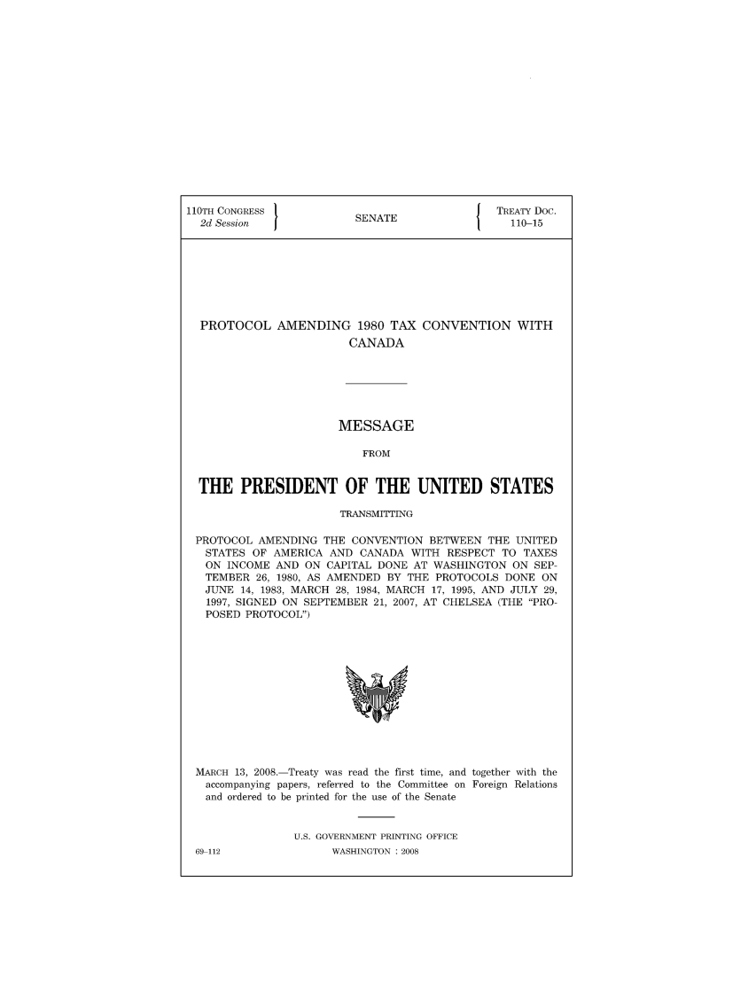 handle is hein.ustreaties/std110015 and id is 1 raw text is: 110TH CONGRESS 1                         { TREATY Doc.
2d Session            SENATE                110-15
PROTOCOL AMENDING 1980 TAX CONVENTION WITH
CANADA
MESSAGE
FROM
THE PRESIDENT OF THE UNITED STATES
TRANSMITTING
PROTOCOL AMENDING THE CONVENTION BETWEEN THE UNITED
STATES OF AMERICA AND CANADA WITH RESPECT TO TAXES
ON INCOME AND ON CAPITAL DONE AT WASHINGTON ON SEP-
TEMBER 26, 1980, AS AMENDED BY THE PROTOCOLS DONE ON
JUNE 14, 1983, MARCH 28, 1984, MARCH 17, 1995, AND JULY 29,
1997, SIGNED ON SEPTEMBER 21, 2007, AT CHELSEA (THE PRO-
POSED PROTOCOL)

MARCH 13, 2008.-Treaty was read the first time, and together with the
accompanying papers, referred to the Committee on Foreign Relations
and ordered to be printed for the use of the Senate
U.S. GOVERNMENT PRINTING OFFICE

69-112

WASHINGTON : 2008


