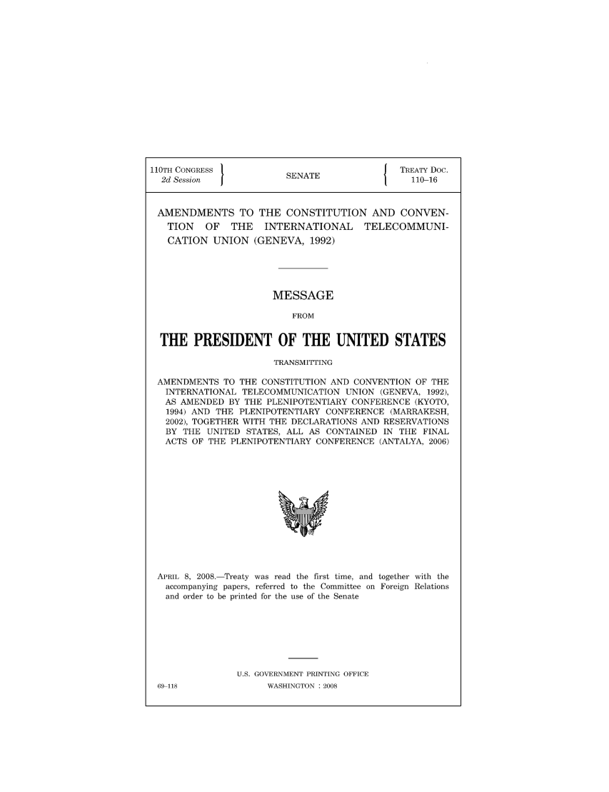 handle is hein.ustreaties/std110016 and id is 1 raw text is: 110TH CONGRESS 1                        { TREATY Doc.
2d Session           SENATE                110-16
AMENDMENTS TO THE CONSTITUTION AND CONVEN-
TION   OF  THE   INTERNATIONAL   TELECOMMUNI-
CATION UNION (GENEVA, 1992)
MESSAGE
FROM
THE PRESIDENT OF THE UNITED STATES
TRANSMITTING
AMENDMENTS TO THE CONSTITUTION AND CONVENTION OF THE
INTERNATIONAL TELECOMMUNICATION UNION (GENEVA, 1992),
AS AMENDED BY THE PLENIPOTENTIARY CONFERENCE (KYOTO,
1994) AND THE PLENIPOTENTIARY CONFERENCE (MARRAKESH,
2002), TOGETHER WITH THE DECLARATIONS AND RESERVATIONS
BY THE UNITED STATES, ALL AS CONTAINED IN THE FINAL
ACTS OF THE PLENIPOTENTIARY CONFERENCE (ANTALYA, 2006)

APRIL 8, 2008.-Treaty was read the first time, and together with the
accompanying papers, referred to the Committee on Foreign Relations
and order to be printed for the use of the Senate
U.S. GOVERNMENT PRINTING OFFICE

69-118

WASHINGTON : 2008


