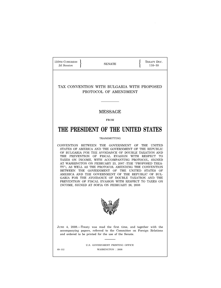 handle is hein.ustreaties/std110018 and id is 1 raw text is: 110TH CONGRESS 1                        { TREATY Doc.
2d Session            SENATE               110-18
TAX CONVENTION WITH BULGARIA WITH PROPOSED
PROTOCOL OF AMENDMENT
MESSAGE
FROM
THE PRESIDENT OF THE UNITED STATES
TRANSMITTING
CONVENTION BETWEEN THE GOVERNMENT OF THE UNITED
STATES OF AMERICA AND THE GOVERNMENT OF THE REPUBLIC
OF BULGARIA FOR THE AVOIDANCE OF DOUBLE TAXATION AND
THE PREVENTION OF FISCAL EVASION WITH RESPECT TO
TAXES ON INCOME, WITH ACCOMPANYING PROTOCOL, SIGNED
AT WASHINGTON ON FEBRUARY 23, 2007 (THE PROPOSED TREA-
TY), AS WELL AS THE PROTOCOL AMENDING THE CONVENTION
BETWEEN THE GOVERNMENT OF THE UNITED STATES OF
AMERICA AND THE GOVERNMENT OF THE REPUBLIC OF BUL-
GARIA FOR THE AVOIDANCE OF DOUBLE TAXATION AND THE
PREVENTION OF FISCAL EVASION WITH RESPECT TO TAXES ON
INCOME, SIGNED AT SOFIA ON FEBRUARY 26, 2008

JUNE 4, 2008.-Treaty was read the first time, and together with the
accompanying papers, referred to the Committee on Foreign Relations
and ordered to be printed for the use of the Senate.
U.S. GOVERNMENT PRINTING OFFICE

69-112

WASHINGTON : 2008


