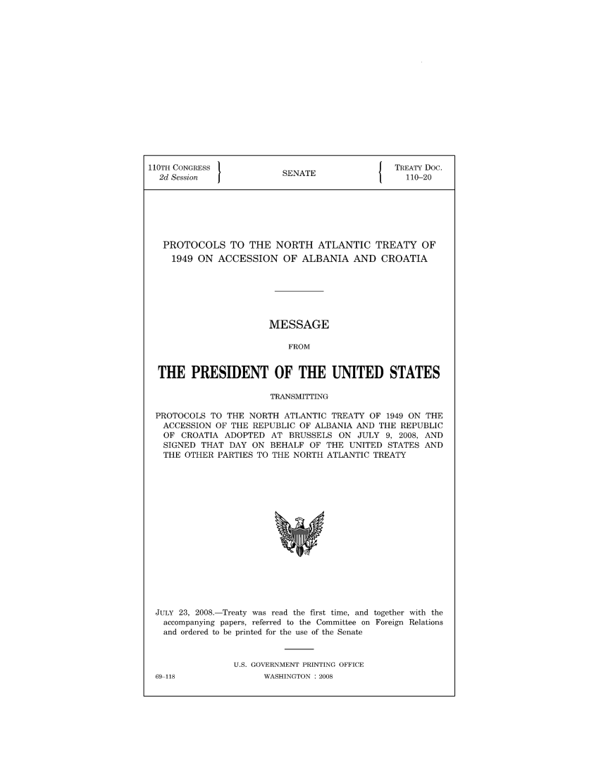 handle is hein.ustreaties/std110020 and id is 1 raw text is: 110TH CONGRESS                           J TREATY Doc.
2d Session            SENATE                110-20
PROTOCOLS TO THE NORTH ATLANTIC TREATY OF
1949 ON ACCESSION OF ALBANIA AND CROATIA
MESSAGE
FROM
THE PRESIDENT OF THE UNITED STATES
TRANSMITTING
PROTOCOLS TO THE NORTH ATLANTIC TREATY OF 1949 ON THE
ACCESSION OF THE REPUBLIC OF ALBANIA AND THE REPUBLIC
OF CROATIA ADOPTED AT BRUSSELS ON JULY 9, 2008, AND
SIGNED THAT DAY ON BEHALF OF THE UNITED STATES AND
THE OTHER PARTIES TO THE NORTH ATLANTIC TREATY

JULY 23, 2008.-Treaty was read the first time, and together with the
accompanying papers, referred to the Committee on Foreign Relations
and ordered to be printed for the use of the Senate
U.S. GOVERNMENT PRINTING OFFICE

69-118

WASHINGTON : 2008


