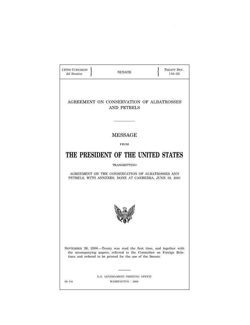 handle is hein.ustreaties/std110022 and id is 1 raw text is: 110TH CONGRESS                                    J  TREATY Doc.
2d Session                 SENATE                    110-22

AGREEMENT ON

CONSERVATION OF ALBATROSSES
AND PETRELS

MESSAGE
FROM
THE PRESIDENT OF THE UNITED STATES
TRANSMITTING
AGREEMENT ON THE CONSERVATION OF ALBATROSSES AND
PETRELS, WITH ANNEXES, DONE AT CANBERRA, JUNE 19, 2001

SEPTEMBER 26, 2008.-Treaty was read the first time, and together with
the accompanying papers, referred to the Committee on Foreign Rela-
tions and ordered to be printed for the use of the Senate.
U.S. GOVERNMENT PRINTING OFFICE

69-118

WASHINGTON : 2008


