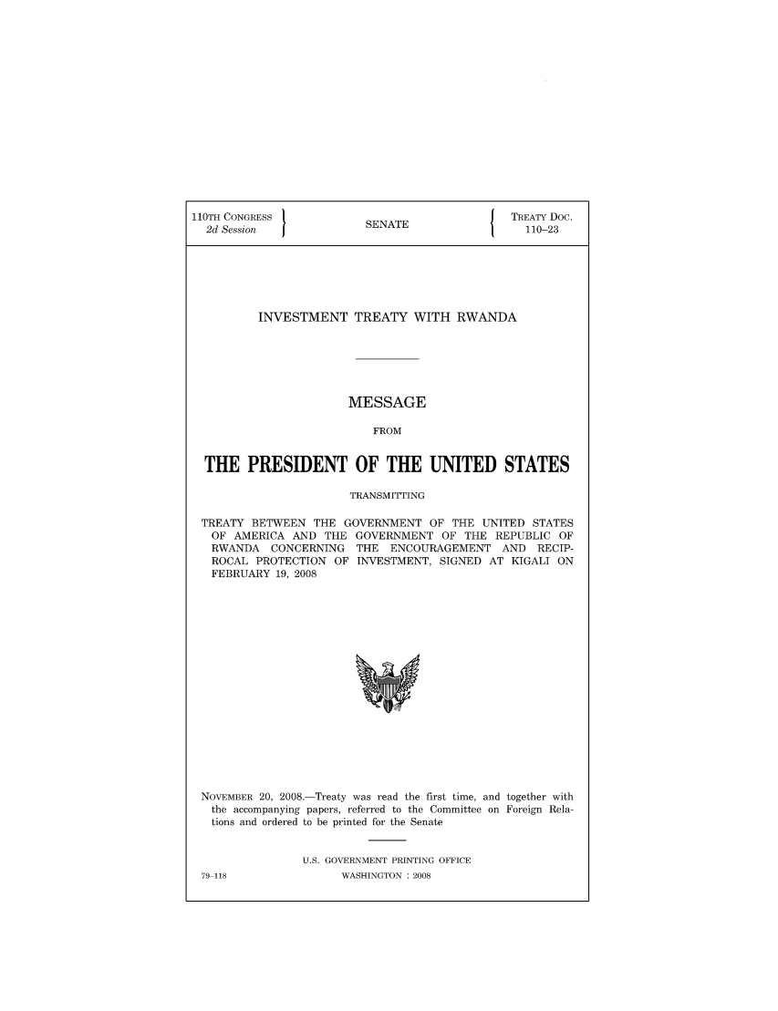 handle is hein.ustreaties/std110023 and id is 1 raw text is: 110TH CONGRESS                            J TREATY Doc.
2d Session            SENATE                 110-23
INVESTMENT TREATY WITH RWANDA
MESSAGE
FROM
THE PRESIDENT OF THE UNITED STATES
TRANSMITTING
TREATY BETWEEN THE GOVERNMENT OF THE UNITED STATES
OF AMERICA AND THE GOVERNMENT OF THE REPUBLIC OF
RWANDA CONCERNING THE ENCOURAGEMENT AND RECIP-
ROCAL PROTECTION OF INVESTMENT, SIGNED AT KIGALI ON
FEBRUARY 19, 2008

NOVEMBER 20, 2008.-Treaty was read the first time, and together with
the accompanying papers, referred to the Committee on Foreign Rela-
tions and ordered to be printed for the Senate
U.S. GOVERNMENT PRINTING OFFICE

79-118

WASHINGTON : 2008


