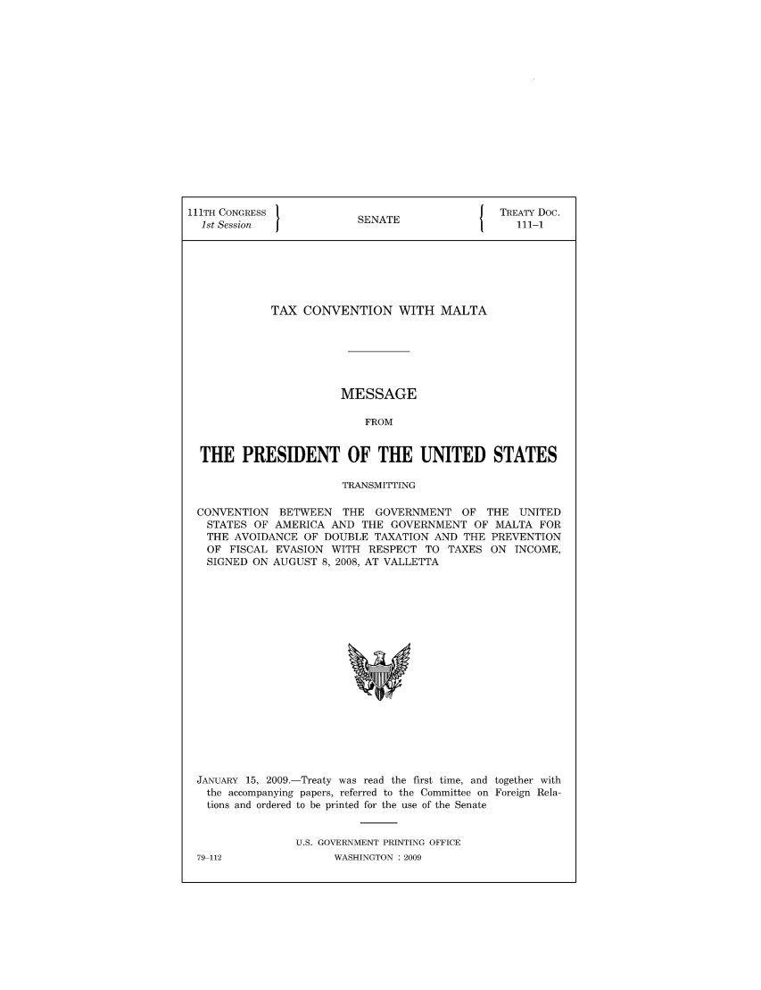 handle is hein.ustreaties/std111001 and id is 1 raw text is: 111TH CONGRESS 1                         { TREATY Doc.
1st Session           SENATE                111-1
TAX CONVENTION WITH MALTA
MESSAGE
FROM
THE PRESIDENT OF THE UNITED STATES
TRANSMITTING
CONVENTION BETWEEN THE GOVERNMENT OF THE UNITED
STATES OF AMERICA AND THE GOVERNMENT OF MALTA FOR
THE AVOIDANCE OF DOUBLE TAXATION AND THE PREVENTION
OF FISCAL EVASION WITH RESPECT TO TAXES ON INCOME,
SIGNED ON AUGUST 8, 2008, AT VALLETTA

JANUARY 15, 2009.-Treaty was read the first time, and together with
the accompanying papers, referred to the Committee on Foreign Rela-
tions and ordered to be printed for the use of the Senate
U.S. GOVERNMENT PRINTING OFFICE

79-112

WASHINGTON : 2009


