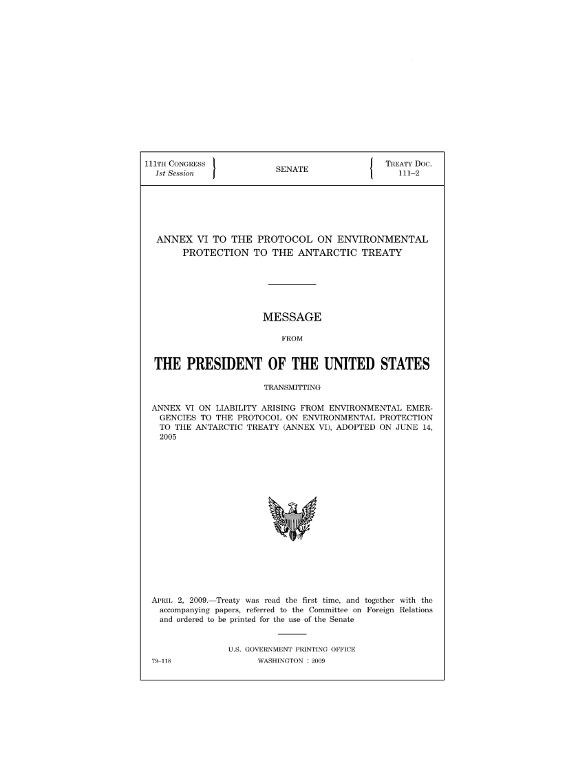 handle is hein.ustreaties/std111002 and id is 1 raw text is: 111TH CONGRESS 1                        J TREATY Doc.
1st Session           SENATE               111-2
ANNEX VI TO THE PROTOCOL ON ENVIRONMENTAL
PROTECTION TO THE ANTARCTIC TREATY
MESSAGE
FROM
THE PRESIDENT OF THE UNITED STATES
TRANSMITTING
ANNEX VI ON LIABILITY ARISING FROM ENVIRONMENTAL EMER-
GENCIES TO THE PROTOCOL ON ENVIRONMENTAL PROTECTION
TO THE ANTARCTIC TREATY (ANNEX VI), ADOPTED ON JUNE 14,
2005

APRIL 2, 2009.-Treaty was read the first time, and together with the
accompanying papers, referred to the Committee on Foreign Relations
and ordered to be printed for the use of the Senate
U.S. GOVERNMENT PRINTING OFFICE

79-118

WASHINGTON : 2009


