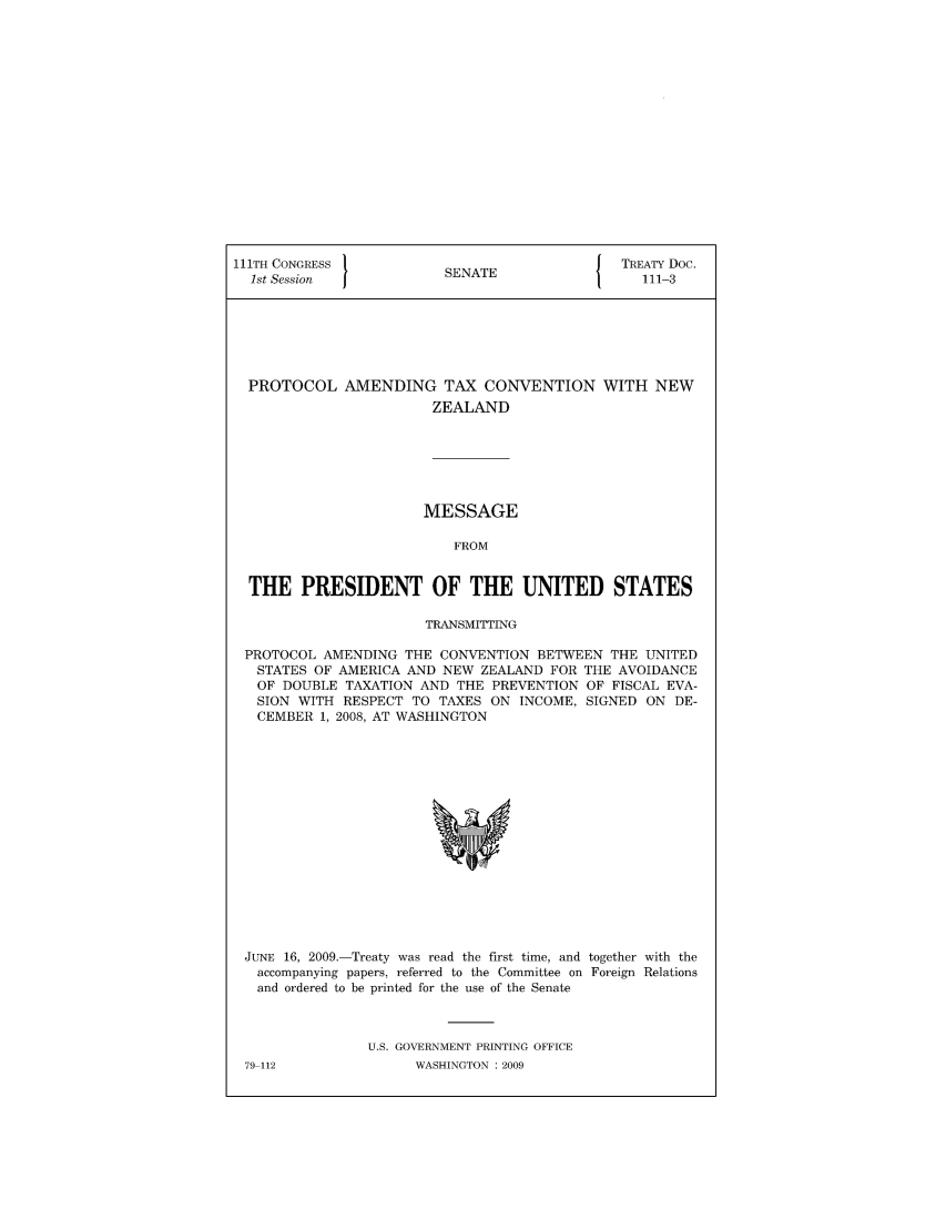handle is hein.ustreaties/std111003 and id is 1 raw text is: 111TH CONGRESS 1                         { TREATY Doc.
1st Session           SENATE                111-3
PROTOCOL AMENDING TAX CONVENTION WITH NEW
ZEALAND
MESSAGE
FROM
THE PRESIDENT OF THE UNITED STATES
TRANSMITTING
PROTOCOL AMENDING THE CONVENTION BETWEEN THE UNITED
STATES OF AMERICA AND NEW ZEALAND FOR THE AVOIDANCE
OF DOUBLE TAXATION AND THE PREVENTION OF FISCAL EVA-
SION WITH RESPECT TO TAXES ON INCOME, SIGNED ON DE-
CEMBER 1, 2008, AT WASHINGTON

JUNE 16, 2009.-Treaty was read the first time, and together with the
accompanying papers, referred to the Committee on Foreign Relations
and ordered to be printed for the use of the Senate
U.S. GOVERNMENT PRINTING OFFICE

79-112

WASHINGTON : 2009


