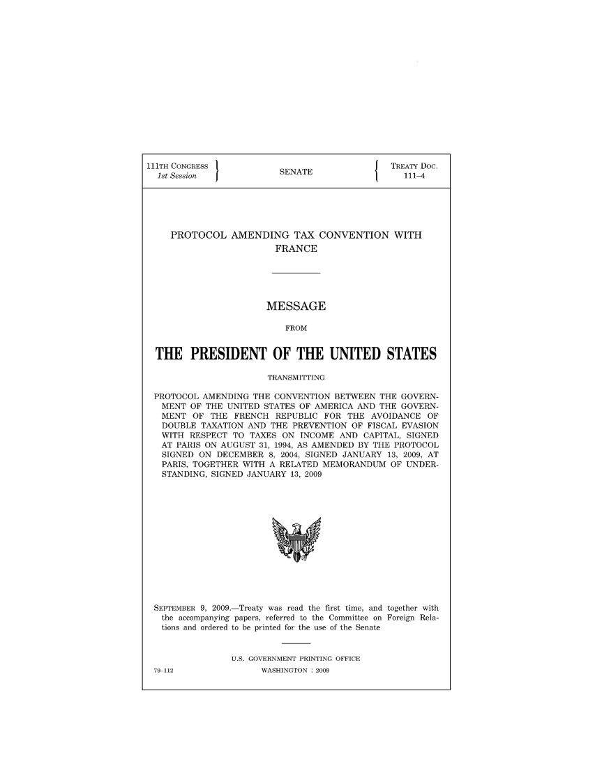 handle is hein.ustreaties/std111004 and id is 1 raw text is: 111TH CONGRESS 1                       { TREATY Doc.
1st Session          SENATE               111-4
PROTOCOL AMENDING TAX CONVENTION WITH
FRANCE
MESSAGE
FROM
THE PRESIDENT OF THE UNITED STATES
TRANSMITTING
PROTOCOL AMENDING THE CONVENTION BETWEEN THE GOVERN-
MENT OF THE UNITED STATES OF AMERICA AND THE GOVERN-
MENT OF THE FRENCH REPUBLIC FOR THE AVOIDANCE OF
DOUBLE TAXATION AND THE PREVENTION OF FISCAL EVASION
WITH RESPECT TO TAXES ON INCOME AND CAPITAL, SIGNED
AT PARIS ON AUGUST 31, 1994, AS AMENDED BY THE PROTOCOL
SIGNED ON DECEMBER 8, 2004, SIGNED JANUARY 13, 2009, AT
PARIS, TOGETHER WITH A RELATED MEMORANDUM OF UNDER-
STANDING, SIGNED JANUARY 13, 2009

SEPTEMBER 9, 2009.-Treaty was read the first time, and together with
the accompanying papers, referred to the Committee on Foreign Rela-
tions and ordered to be printed for the use of the Senate
U.S. GOVERNMENT PRINTING OFFICE

79-112

WASHINGTON : 2009


