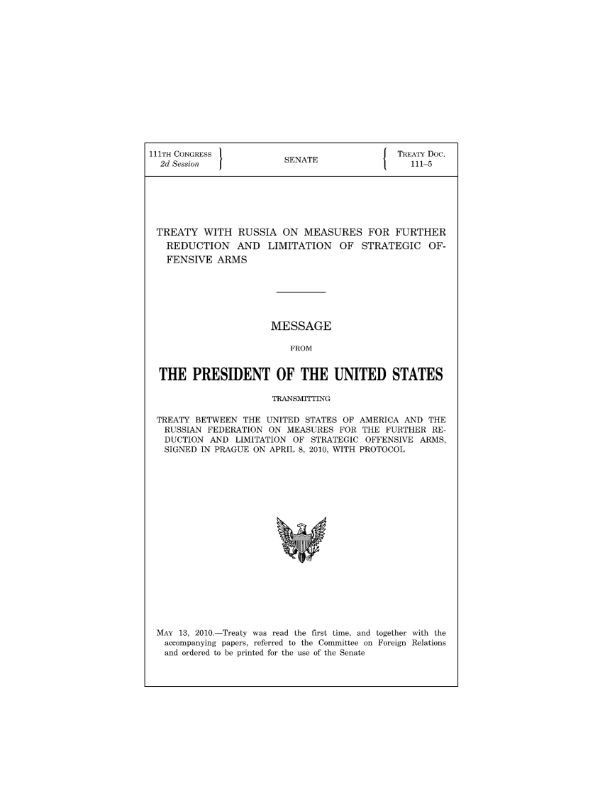 handle is hein.ustreaties/std111005 and id is 1 raw text is: 111TH CONGRESS         S{ TREATY Doc.
2d Session           SENATE                111-5
TREATY WITH RUSSIA ON MEASURES FOR FURTHER
REDUCTION AND LIMITATION OF STRATEGIC OF-
FENSIVE ARMS
MESSAGE
FROM
THE PRESIDENT OF THE UNITED STATES
TRANSMITTING
TREATY BETWEEN THE UNITED STATES OF AMERICA AND THE
RUSSIAN FEDERATION ON MEASURES FOR THE FURTHER RE-
DUCTION AND LIMITATION OF STRATEGIC OFFENSIVE ARMS,
SIGNED IN PRAGUE ON APRIL 8, 2010, WITH PROTOCOL

MAY 13, 2010.-Treaty was read the first time, and together with the
accompanying papers, referred to the Committee on Foreign Relations
and ordered to be printed for the use of the Senate


