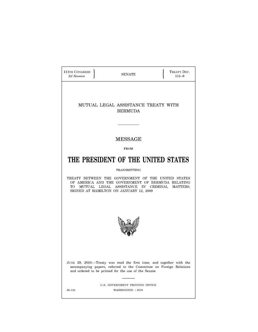 handle is hein.ustreaties/std111006 and id is 1 raw text is: 


















111TH CONGRESS                                 TREATY Doc.
  2d Session              SENATE                  111-6







       MUTUAL   LEGAL   ASSISTANCE   TREATY   WITH
                        BERMUDA







                        MESSAGE

                           FROM


  THE   PRESIDENT OF THE UNITED STATES

                       TRANSMITTING

 TREATY  BETWEEN  THE GOVERNMENT   OF THE  UNITED STATES
   OF AMERICA AND  THE GOVERNMENT   OF BERMUDA  RELATING
   TO  MUTUAL   LEGAL  ASSISTANCE  IN CRIMINAL  MATTERS,
   SIGNED AT HAMILTON ON JANUARY  12, 2009



















 JUNE 29, 2010.-Treaty was read the first time, and together with the
   accompanying papers, referred to the Committee on Foreign Relations
   and ordered to be printed for the use of the Senate



                U.S. GOVERNMENT PRINTING OFFICE


89-118


WASHINGTON : 2010


