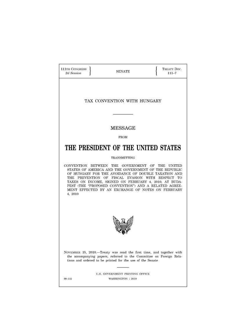 handle is hein.ustreaties/std111007 and id is 1 raw text is: 


















111TH CONGRESS                                 TREATY Doc.
  2d Session              SENATE                  111-7







           TAX  CONVENTION WITH HUNGARY







                       MESSAGE

                           FROM


  THE   PRESIDENT OF THE UNITED STATES

                       TRANSMITTING

 CONVENTION   BETWEEN  THE  GOVERNMENT   OF  THE  UNITED
   STATES OF AMERICA AND THE GOVERNMENT  OF THE REPUBLIC
   OF HUNGARY  FOR THE AVOIDANCE OF DOUBLE  TAXATION AND
   THE  PREVENTION  OF  FISCAL EVASION  WITH RESPECT  TO
   TAXES ON  INCOME, SIGNED ON FEBRUARY  4, 2010, AT BUDA-
   PEST (THE PROPOSED CONVENTION) AND A RELATED AGREE-
   MENT  EFFECTED BY AN  EXCHANGE  OF NOTES ON  FEBRUARY
   4, 2010
















 NOVEMBER 15, 2010.-Treaty was read the first time, and together with
   the accompanying papers, referred to the Committee on Foreign Rela-
   tions and ordered to be printed for the use of the Senate



                U.S. GOVERNMENT PRINTING OFFICE


99-112


WASHINGTON : 2010


